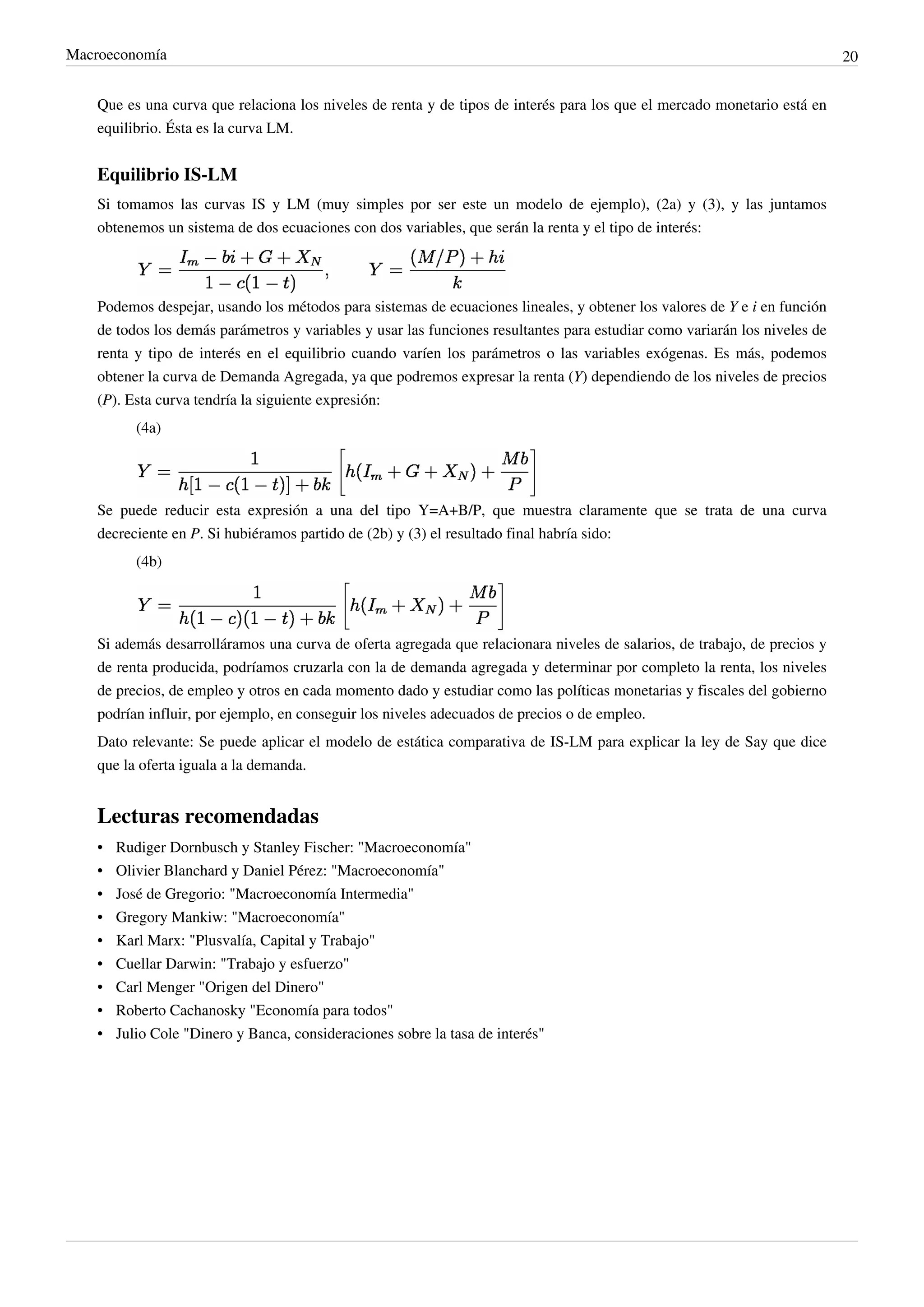 Macroeconomía                                                                                                               20


    Que es una curva que relaciona los niveles de renta y de tipos de interés para los que el mercado monetario está en
    equilibrio. Ésta es la curva LM.


    Equilibrio IS-LM
    Si tomamos las curvas IS y LM (muy simples por ser este un modelo de ejemplo), (2a) y (3), y las juntamos
    obtenemos un sistema de dos ecuaciones con dos variables, que serán la renta y el tipo de interés:




    Podemos despejar, usando los métodos para sistemas de ecuaciones lineales, y obtener los valores de Y e i en función
    de todos los demás parámetros y variables y usar las funciones resultantes para estudiar como variarán los niveles de
    renta y tipo de interés en el equilibrio cuando varíen los parámetros o las variables exógenas. Es más, podemos
    obtener la curva de Demanda Agregada, ya que podremos expresar la renta (Y) dependiendo de los niveles de precios
    (P). Esta curva tendría la siguiente expresión:
           (4a)




    Se puede reducir esta expresión a una del tipo Y=A+B/P, que muestra claramente que se trata de una curva
    decreciente en P. Si hubiéramos partido de (2b) y (3) el resultado final habría sido:
           (4b)




    Si además desarrolláramos una curva de oferta agregada que relacionara niveles de salarios, de trabajo, de precios y
    de renta producida, podríamos cruzarla con la de demanda agregada y determinar por completo la renta, los niveles
    de precios, de empleo y otros en cada momento dado y estudiar como las políticas monetarias y fiscales del gobierno
    podrían influir, por ejemplo, en conseguir los niveles adecuados de precios o de empleo.
    Dato relevante: Se puede aplicar el modelo de estática comparativa de IS-LM para explicar la ley de Say que dice
    que la oferta iguala a la demanda.


    Lecturas recomendadas
    •   Rudiger Dornbusch y Stanley Fischer: "Macroeconomía"
    •   Olivier Blanchard y Daniel Pérez: "Macroeconomía"
    •   José de Gregorio: "Macroeconomía Intermedia"
    •   Gregory Mankiw: "Macroeconomía"
    •   Karl Marx: "Plusvalía, Capital y Trabajo"
    •   Cuellar Darwin: "Trabajo y esfuerzo"
    •   Carl Menger "Origen del Dinero"
    •   Roberto Cachanosky "Economía para todos"
    •   Julio Cole "Dinero y Banca, consideraciones sobre la tasa de interés"
 