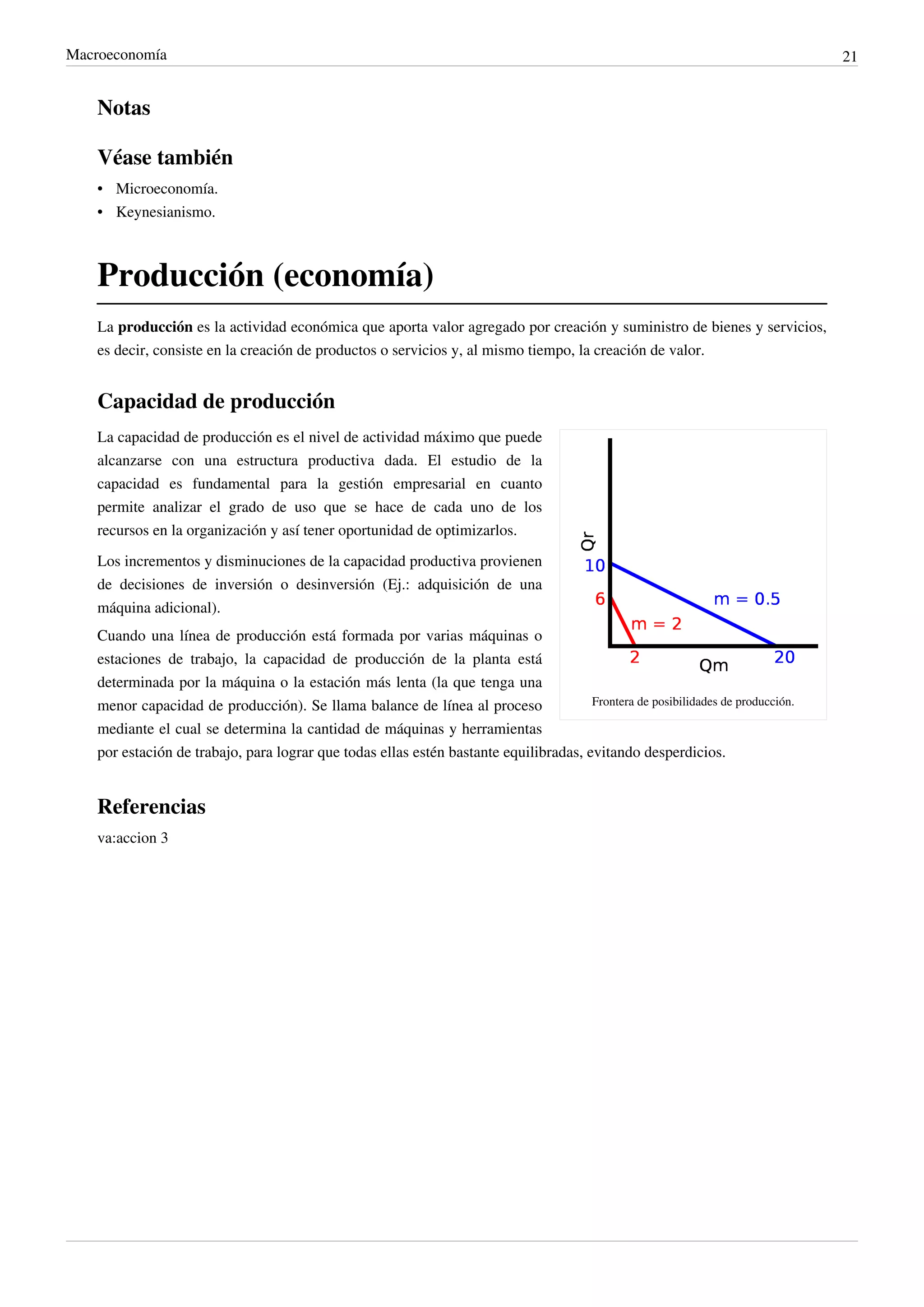 Macroeconomía                                                                                                                     21


    Notas

    Véase también
    • Microeconomía.
    • Keynesianismo.



    Producción (economía)
    La producción es la actividad económica que aporta valor agregado por creación y suministro de bienes y servicios,
    es decir, consiste en la creación de productos o servicios y, al mismo tiempo, la creación de valor.


    Capacidad de producción
    La capacidad de producción es el nivel de actividad máximo que puede
    alcanzarse con una estructura productiva dada. El estudio de la
    capacidad es fundamental para la gestión empresarial en cuanto
    permite analizar el grado de uso que se hace de cada uno de los
    recursos en la organización y así tener oportunidad de optimizarlos.
    Los incrementos y disminuciones de la capacidad productiva provienen
    de decisiones de inversión o desinversión (Ej.: adquisición de una
    máquina adicional).
    Cuando una línea de producción está formada por varias máquinas o
    estaciones de trabajo, la capacidad de producción de la planta está
    determinada por la máquina o la estación más lenta (la que tenga una
    menor capacidad de producción). Se llama balance de línea al proceso               Frontera de posibilidades de producción.

    mediante el cual se determina la cantidad de máquinas y herramientas
    por estación de trabajo, para lograr que todas ellas estén bastante equilibradas, evitando desperdicios.


    Referencias
    va:accion 3
 
