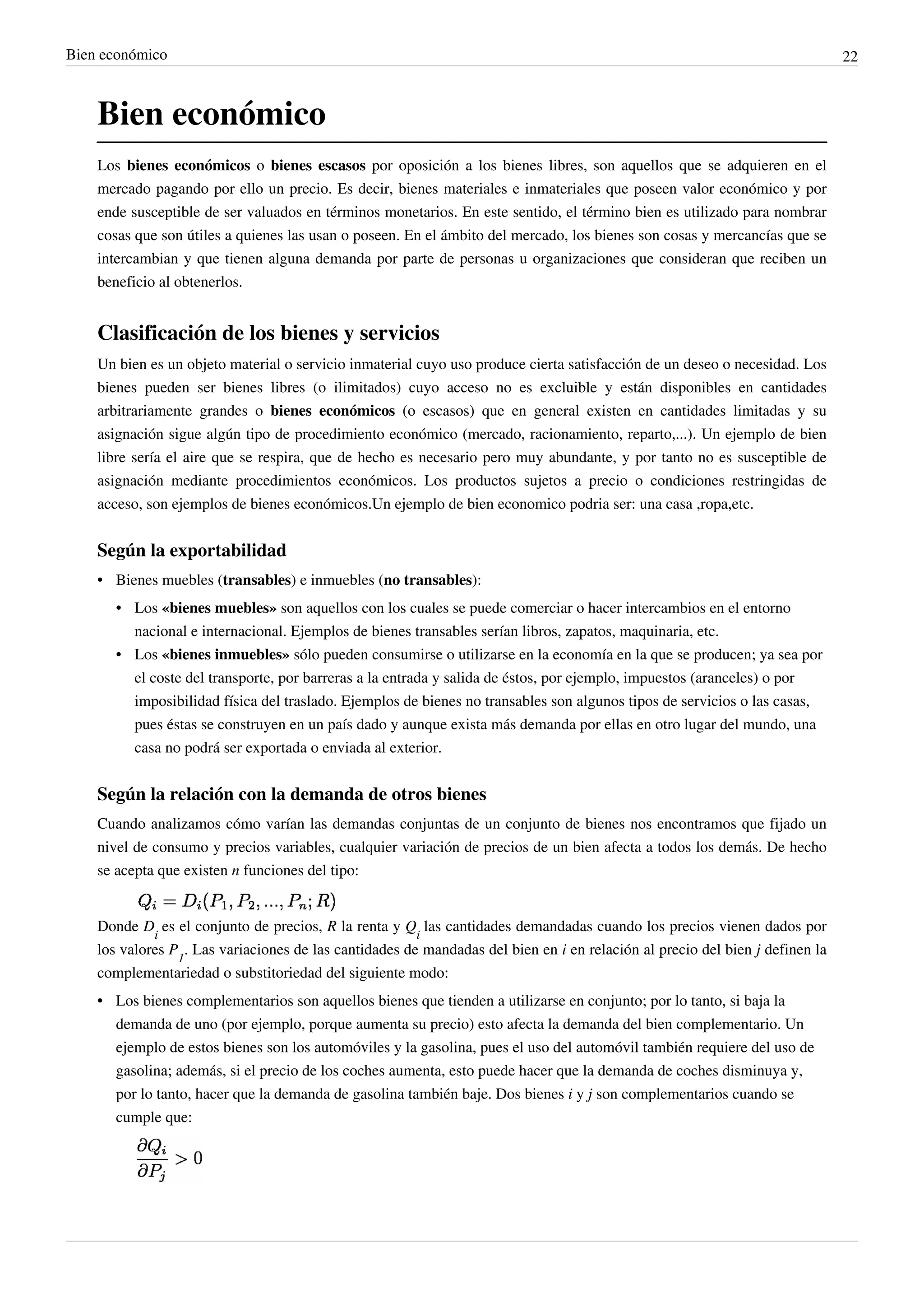 Bien económico                                                                                                                22



    Bien económico
    Los bienes económicos o bienes escasos por oposición a los bienes libres, son aquellos que se adquieren en el
    mercado pagando por ello un precio. Es decir, bienes materiales e inmateriales que poseen valor económico y por
    ende susceptible de ser valuados en términos monetarios. En este sentido, el término bien es utilizado para nombrar
    cosas que son útiles a quienes las usan o poseen. En el ámbito del mercado, los bienes son cosas y mercancías que se
    intercambian y que tienen alguna demanda por parte de personas u organizaciones que consideran que reciben un
    beneficio al obtenerlos.


    Clasificación de los bienes y servicios
    Un bien es un objeto material o servicio inmaterial cuyo uso produce cierta satisfacción de un deseo o necesidad. Los
    bienes pueden ser bienes libres (o ilimitados) cuyo acceso no es excluible y están disponibles en cantidades
    arbitrariamente grandes o bienes económicos (o escasos) que en general existen en cantidades limitadas y su
    asignación sigue algún tipo de procedimiento económico (mercado, racionamiento, reparto,...). Un ejemplo de bien
    libre sería el aire que se respira, que de hecho es necesario pero muy abundante, y por tanto no es susceptible de
    asignación mediante procedimientos económicos. Los productos sujetos a precio o condiciones restringidas de
    acceso, son ejemplos de bienes económicos.Un ejemplo de bien economico podria ser: una casa ,ropa,etc.


    Según la exportabilidad
    • Bienes muebles (transables) e inmuebles (no transables):
       • Los «bienes muebles» son aquellos con los cuales se puede comerciar o hacer intercambios en el entorno
         nacional e internacional. Ejemplos de bienes transables serían libros, zapatos, maquinaria, etc.
       • Los «bienes inmuebles» sólo pueden consumirse o utilizarse en la economía en la que se producen; ya sea por
         el coste del transporte, por barreras a la entrada y salida de éstos, por ejemplo, impuestos (aranceles) o por
         imposibilidad física del traslado. Ejemplos de bienes no transables son algunos tipos de servicios o las casas,
         pues éstas se construyen en un país dado y aunque exista más demanda por ellas en otro lugar del mundo, una
         casa no podrá ser exportada o enviada al exterior.


    Según la relación con la demanda de otros bienes
    Cuando analizamos cómo varían las demandas conjuntas de un conjunto de bienes nos encontramos que fijado un
    nivel de consumo y precios variables, cualquier variación de precios de un bien afecta a todos los demás. De hecho
    se acepta que existen n funciones del tipo:


    Donde Di es el conjunto de precios, R la renta y Qi las cantidades demandadas cuando los precios vienen dados por
    los valores P1. Las variaciones de las cantidades de mandadas del bien en i en relación al precio del bien j definen la
    complementariedad o substitoriedad del siguiente modo:
    • Los bienes complementarios son aquellos bienes que tienden a utilizarse en conjunto; por lo tanto, si baja la
      demanda de uno (por ejemplo, porque aumenta su precio) esto afecta la demanda del bien complementario. Un
      ejemplo de estos bienes son los automóviles y la gasolina, pues el uso del automóvil también requiere del uso de
      gasolina; además, si el precio de los coches aumenta, esto puede hacer que la demanda de coches disminuya y,
      por lo tanto, hacer que la demanda de gasolina también baje. Dos bienes i y j son complementarios cuando se
      cumple que:
 
