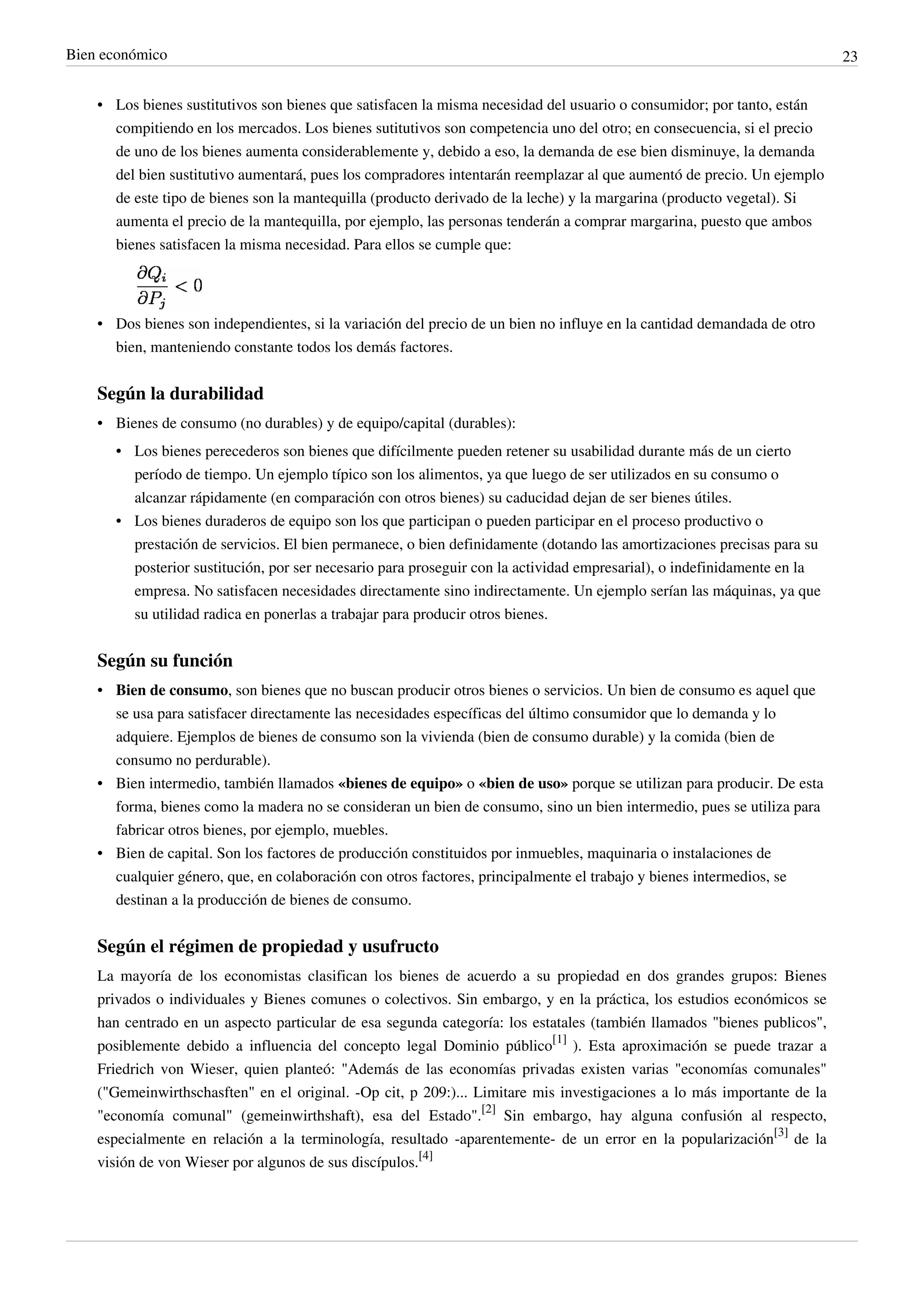 Bien económico                                                                                                           23


    • Los bienes sustitutivos son bienes que satisfacen la misma necesidad del usuario o consumidor; por tanto, están
      compitiendo en los mercados. Los bienes sutitutivos son competencia uno del otro; en consecuencia, si el precio
      de uno de los bienes aumenta considerablemente y, debido a eso, la demanda de ese bien disminuye, la demanda
      del bien sustitutivo aumentará, pues los compradores intentarán reemplazar al que aumentó de precio. Un ejemplo
      de este tipo de bienes son la mantequilla (producto derivado de la leche) y la margarina (producto vegetal). Si
      aumenta el precio de la mantequilla, por ejemplo, las personas tenderán a comprar margarina, puesto que ambos
      bienes satisfacen la misma necesidad. Para ellos se cumple que:




    • Dos bienes son independientes, si la variación del precio de un bien no influye en la cantidad demandada de otro
      bien, manteniendo constante todos los demás factores.


    Según la durabilidad
    • Bienes de consumo (no durables) y de equipo/capital (durables):
      • Los bienes perecederos son bienes que difícilmente pueden retener su usabilidad durante más de un cierto
        período de tiempo. Un ejemplo típico son los alimentos, ya que luego de ser utilizados en su consumo o
        alcanzar rápidamente (en comparación con otros bienes) su caducidad dejan de ser bienes útiles.
      • Los bienes duraderos de equipo son los que participan o pueden participar en el proceso productivo o
        prestación de servicios. El bien permanece, o bien definidamente (dotando las amortizaciones precisas para su
        posterior sustitución, por ser necesario para proseguir con la actividad empresarial), o indefinidamente en la
        empresa. No satisfacen necesidades directamente sino indirectamente. Un ejemplo serían las máquinas, ya que
        su utilidad radica en ponerlas a trabajar para producir otros bienes.


    Según su función
    • Bien de consumo, son bienes que no buscan producir otros bienes o servicios. Un bien de consumo es aquel que
      se usa para satisfacer directamente las necesidades específicas del último consumidor que lo demanda y lo
      adquiere. Ejemplos de bienes de consumo son la vivienda (bien de consumo durable) y la comida (bien de
      consumo no perdurable).
    • Bien intermedio, también llamados «bienes de equipo» o «bien de uso» porque se utilizan para producir. De esta
      forma, bienes como la madera no se consideran un bien de consumo, sino un bien intermedio, pues se utiliza para
      fabricar otros bienes, por ejemplo, muebles.
    • Bien de capital. Son los factores de producción constituidos por inmuebles, maquinaria o instalaciones de
      cualquier género, que, en colaboración con otros factores, principalmente el trabajo y bienes intermedios, se
      destinan a la producción de bienes de consumo.


    Según el régimen de propiedad y usufructo
    La mayoría de los economistas clasifican los bienes de acuerdo a su propiedad en dos grandes grupos: Bienes
    privados o individuales y Bienes comunes o colectivos. Sin embargo, y en la práctica, los estudios económicos se
    han centrado en un aspecto particular de esa segunda categoría: los estatales (también llamados "bienes publicos",
    posiblemente debido a influencia del concepto legal Dominio público[1] ). Esta aproximación se puede trazar a
    Friedrich von Wieser, quien planteó: "Además de las economías privadas existen varias "economías comunales"
    ("Gemeinwirthschasften" en el original. -Op cit, p 209:)... Limitare mis investigaciones a lo más importante de la
    "economía comunal" (gemeinwirthshaft), esa del Estado".[2] Sin embargo, hay alguna confusión al respecto,
    especialmente en relación a la terminología, resultado -aparentemente- de un error en la popularización[3] de la
    visión de von Wieser por algunos de sus discípulos.[4]
 