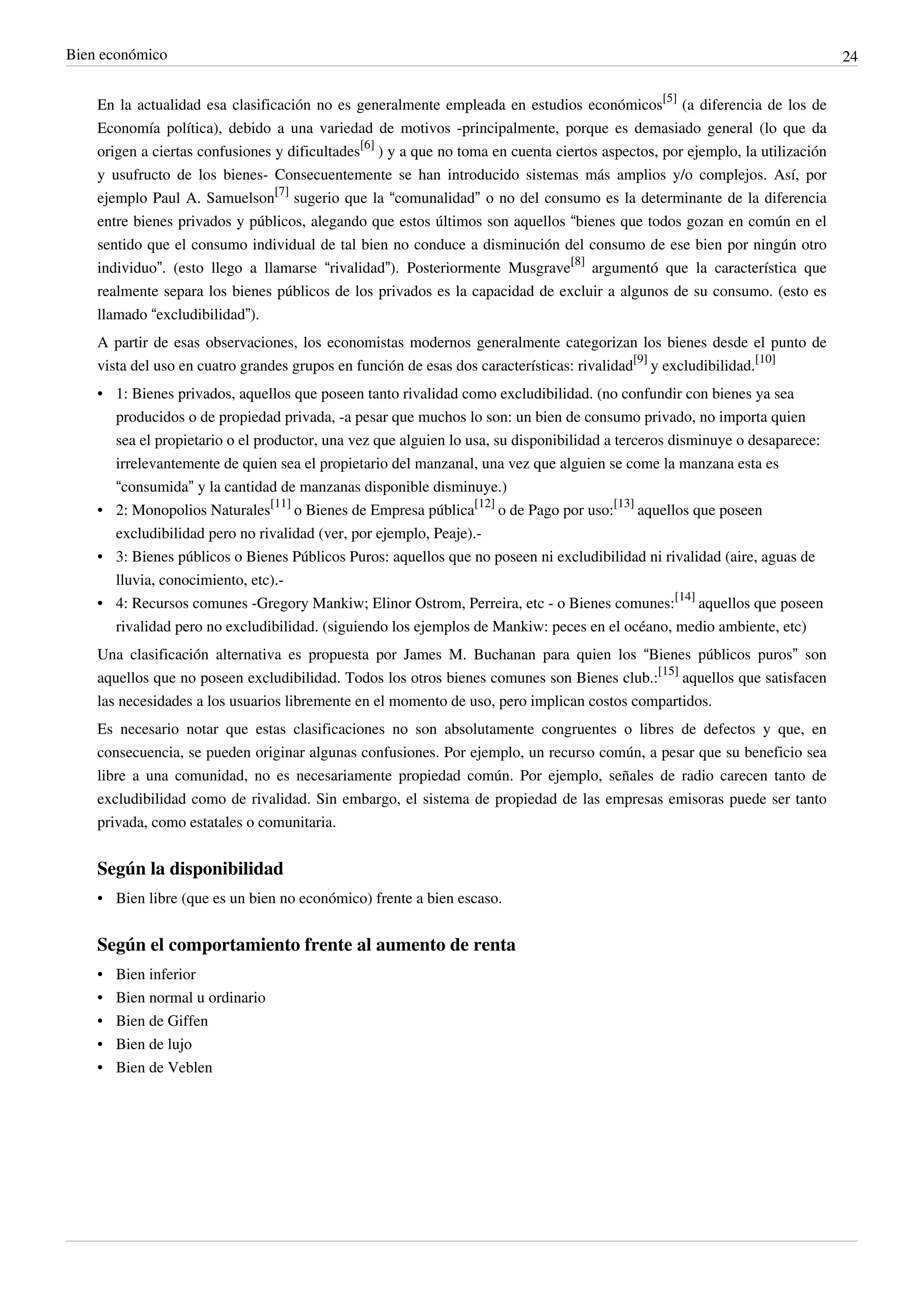 Bien económico                                                                                                                 24


    En la actualidad esa clasificación no es generalmente empleada en estudios económicos[5] (a diferencia de los de
    Economía política), debido a una variedad de motivos -principalmente, porque es demasiado general (lo que da
    origen a ciertas confusiones y dificultades[6] ) y a que no toma en cuenta ciertos aspectos, por ejemplo, la utilización
    y usufructo de los bienes- Consecuentemente se han introducido sistemas más amplios y/o complejos. Así, por
    ejemplo Paul A. Samuelson[7] sugerio que la “comunalidad” o no del consumo es la determinante de la diferencia
    entre bienes privados y públicos, alegando que estos últimos son aquellos “bienes que todos gozan en común en el
    sentido que el consumo individual de tal bien no conduce a disminución del consumo de ese bien por ningún otro
    individuo”. (esto llego a llamarse “rivalidad”). Posteriormente Musgrave[8] argumentó que la característica que
    realmente separa los bienes públicos de los privados es la capacidad de excluir a algunos de su consumo. (esto es
    llamado “excludibilidad”).
    A partir de esas observaciones, los economistas modernos generalmente categorizan los bienes desde el punto de
    vista del uso en cuatro grandes grupos en función de esas dos características: rivalidad[9] y excludibilidad.[10]
    • 1: Bienes privados, aquellos que poseen tanto rivalidad como excludibilidad. (no confundir con bienes ya sea
      producidos o de propiedad privada, -a pesar que muchos lo son: un bien de consumo privado, no importa quien
      sea el propietario o el productor, una vez que alguien lo usa, su disponibilidad a terceros disminuye o desaparece:
      irrelevantemente de quien sea el propietario del manzanal, una vez que alguien se come la manzana esta es
      “consumida” y la cantidad de manzanas disponible disminuye.)
    • 2: Monopolios Naturales[11] o Bienes de Empresa pública[12] o de Pago por uso:[13] aquellos que poseen
      excludibilidad pero no rivalidad (ver, por ejemplo, Peaje).-
    • 3: Bienes públicos o Bienes Públicos Puros: aquellos que no poseen ni excludibilidad ni rivalidad (aire, aguas de
      lluvia, conocimiento, etc).-
    • 4: Recursos comunes -Gregory Mankiw; Elinor Ostrom, Perreira, etc - o Bienes comunes:[14] aquellos que poseen
      rivalidad pero no excludibilidad. (siguiendo los ejemplos de Mankiw: peces en el océano, medio ambiente, etc)
    Una clasificación alternativa es propuesta por James M. Buchanan para quien los “Bienes públicos puros” son
    aquellos que no poseen excludibilidad. Todos los otros bienes comunes son Bienes club.:[15] aquellos que satisfacen
    las necesidades a los usuarios libremente en el momento de uso, pero implican costos compartidos.
    Es necesario notar que estas clasificaciones no son absolutamente congruentes o libres de defectos y que, en
    consecuencia, se pueden originar algunas confusiones. Por ejemplo, un recurso común, a pesar que su beneficio sea
    libre a una comunidad, no es necesariamente propiedad común. Por ejemplo, señales de radio carecen tanto de
    excludibilidad como de rivalidad. Sin embargo, el sistema de propiedad de las empresas emisoras puede ser tanto
    privada, como estatales o comunitaria.


    Según la disponibilidad
    • Bien libre (que es un bien no económico) frente a bien escaso.


    Según el comportamiento frente al aumento de renta
    •   Bien inferior
    •   Bien normal u ordinario
    •   Bien de Giffen
    •   Bien de lujo
    •   Bien de Veblen
 
