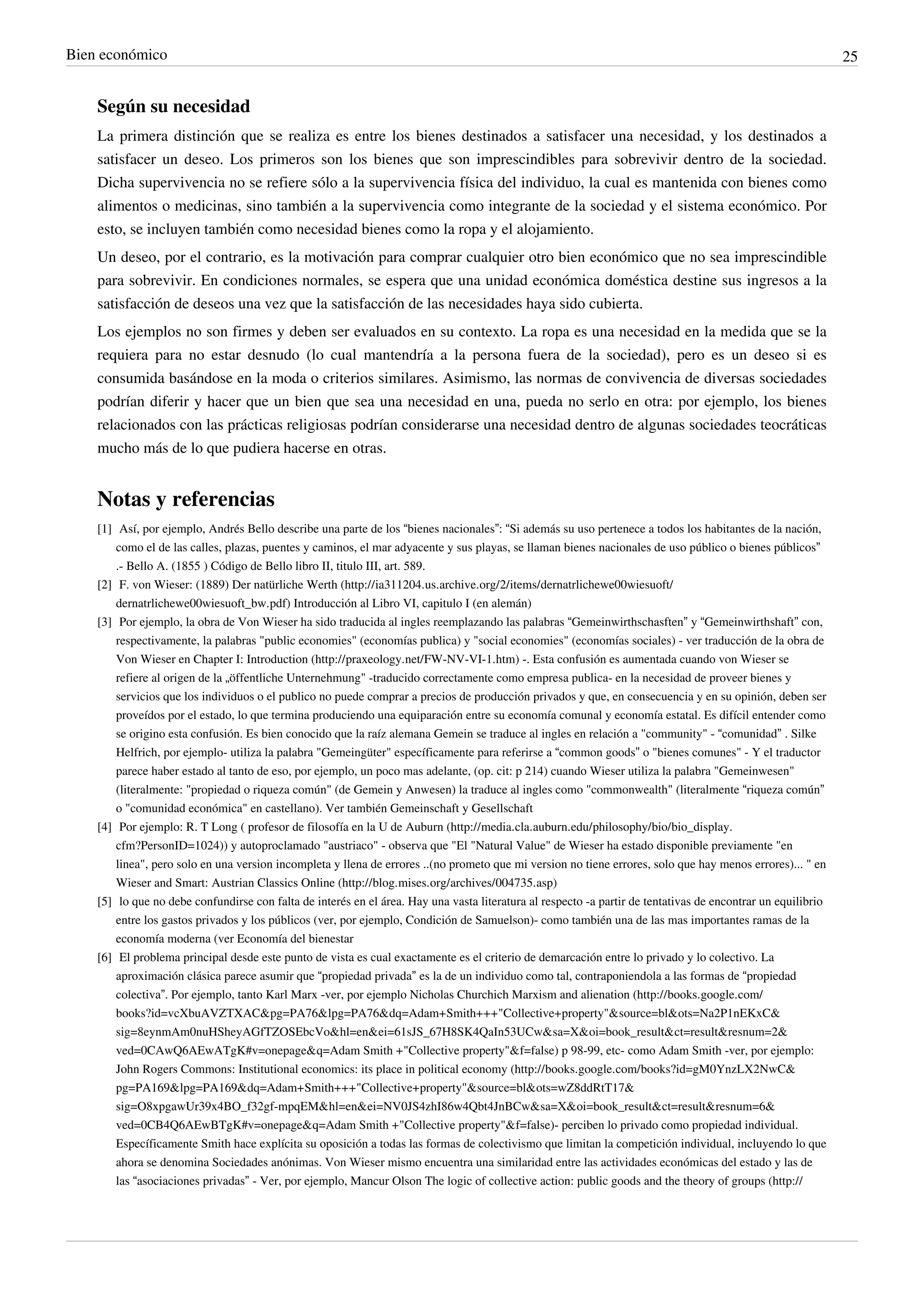 Bien económico                                                                                                                                                25


    Según su necesidad
    La primera distinción que se realiza es entre los bienes destinados a satisfacer una necesidad, y los destinados a
    satisfacer un deseo. Los primeros son los bienes que son imprescindibles para sobrevivir dentro de la sociedad.
    Dicha supervivencia no se refiere sólo a la supervivencia física del individuo, la cual es mantenida con bienes como
    alimentos o medicinas, sino también a la supervivencia como integrante de la sociedad y el sistema económico. Por
    esto, se incluyen también como necesidad bienes como la ropa y el alojamiento.
    Un deseo, por el contrario, es la motivación para comprar cualquier otro bien económico que no sea imprescindible
    para sobrevivir. En condiciones normales, se espera que una unidad económica doméstica destine sus ingresos a la
    satisfacción de deseos una vez que la satisfacción de las necesidades haya sido cubierta.
    Los ejemplos no son firmes y deben ser evaluados en su contexto. La ropa es una necesidad en la medida que se la
    requiera para no estar desnudo (lo cual mantendría a la persona fuera de la sociedad), pero es un deseo si es
    consumida basándose en la moda o criterios similares. Asimismo, las normas de convivencia de diversas sociedades
    podrían diferir y hacer que un bien que sea una necesidad en una, pueda no serlo en otra: por ejemplo, los bienes
    relacionados con las prácticas religiosas podrían considerarse una necesidad dentro de algunas sociedades teocráticas
    mucho más de lo que pudiera hacerse en otras.


    Notas y referencias
    [1] Así, por ejemplo, Andrés Bello describe una parte de los “bienes nacionales”: “Si además su uso pertenece a todos los habitantes de la nación,
        como el de las calles, plazas, puentes y caminos, el mar adyacente y sus playas, se llaman bienes nacionales de uso público o bienes públicos”
        .- Bello A. (1855 ) Código de Bello libro II, titulo III, art. 589.
    [2] F. von Wieser: (1889) Der natürliche Werth (http:/ / ia311204. us. archive. org/ 2/ items/ dernatrlichewe00wiesuoft/
        dernatrlichewe00wiesuoft_bw. pdf) Introducción al Libro VI, capitulo I (en alemán)
    [3] Por ejemplo, la obra de Von Wieser ha sido traducida al ingles reemplazando las palabras “Gemeinwirthschasften” y “Gemeinwirthshaft” con,
        respectivamente, la palabras "public economies" (economías publica) y "social economies" (economías sociales) - ver traducción de la obra de
        Von Wieser en Chapter I: Introduction (http:/ / praxeology. net/ FW-NV-VI-1. htm) -. Esta confusión es aumentada cuando von Wieser se
        refiere al origen de la „öffentliche Unternehmung" -traducido correctamente como empresa publica- en la necesidad de proveer bienes y
        servicios que los individuos o el publico no puede comprar a precios de producción privados y que, en consecuencia y en su opinión, deben ser
        proveídos por el estado, lo que termina produciendo una equiparación entre su economía comunal y economía estatal. Es difícil entender como
        se origino esta confusión. Es bien conocido que la raíz alemana Gemein se traduce al ingles en relación a "community" - “comunidad” . Silke
        Helfrich, por ejemplo- utiliza la palabra "Gemeingüter" específicamente para referirse a “common goods” o "bienes comunes" - Y el traductor
        parece haber estado al tanto de eso, por ejemplo, un poco mas adelante, (op. cit: p 214) cuando Wieser utiliza la palabra "Gemeinwesen"
        (literalmente: "propiedad o riqueza común" (de Gemein y Anwesen) la traduce al ingles como "commonwealth" (literalmente “riqueza común”
        o "comunidad económica" en castellano). Ver también Gemeinschaft y Gesellschaft
    [4] Por ejemplo: R. T Long ( profesor de filosofía en la U de Auburn (http:/ / media. cla. auburn. edu/ philosophy/ bio/ bio_display.
        cfm?PersonID=1024)) y autoproclamado "austriaco" - observa que "El "Natural Value" de Wieser ha estado disponible previamente "en
        linea", pero solo en una version incompleta y llena de errores ..(no prometo que mi version no tiene errores, solo que hay menos errores)... " en
        Wieser and Smart: Austrian Classics Online (http:/ / blog. mises. org/ archives/ 004735. asp)
    [5] lo que no debe confundirse con falta de interés en el área. Hay una vasta literatura al respecto -a partir de tentativas de encontrar un equilibrio
        entre los gastos privados y los públicos (ver, por ejemplo, Condición de Samuelson)- como también una de las mas importantes ramas de la
        economía moderna (ver Economía del bienestar
    [6] El problema principal desde este punto de vista es cual exactamente es el criterio de demarcación entre lo privado y lo colectivo. La
        aproximación clásica parece asumir que “propiedad privada” es la de un individuo como tal, contraponiendola a las formas de “propiedad
        colectiva”. Por ejemplo, tanto Karl Marx -ver, por ejemplo Nicholas Churchich Marxism and alienation (http:/ / books. google. com/
        books?id=vcXbuAVZTXAC& pg=PA76& lpg=PA76& dq=Adam+ Smith+ + + "Collective+ property"& source=bl& ots=Na2P1nEKxC&
        sig=8eynmAm0nuHSheyAGfTZOSEbcVo& hl=en& ei=61sJS_67H8SK4QaIn53UCw& sa=X& oi=book_result& ct=result& resnum=2&
        ved=0CAwQ6AEwATgK#v=onepage& q=Adam Smith + "Collective property"& f=false) p 98-99, etc- como Adam Smith -ver, por ejemplo:
        John Rogers Commons: Institutional economics: its place in political economy (http:/ / books. google. com/ books?id=gM0YnzLX2NwC&
        pg=PA169& lpg=PA169& dq=Adam+ Smith+ + + "Collective+ property"& source=bl& ots=wZ8ddRtT17&
        sig=O8xpgawUr39x4BO_f32gf-mpqEM& hl=en& ei=NV0JS4zhI86w4Qbt4JnBCw& sa=X& oi=book_result& ct=result& resnum=6&
        ved=0CB4Q6AEwBTgK#v=onepage& q=Adam Smith + "Collective property"& f=false)- perciben lo privado como propiedad individual.
        Específicamente Smith hace explícita su oposición a todas las formas de colectivismo que limitan la competición individual, incluyendo lo que
        ahora se denomina Sociedades anónimas. Von Wieser mismo encuentra una similaridad entre las actividades económicas del estado y las de
        las “asociaciones privadas” - Ver, por ejemplo, Mancur Olson The logic of collective action: public goods and the theory of groups (http:/ /
 
