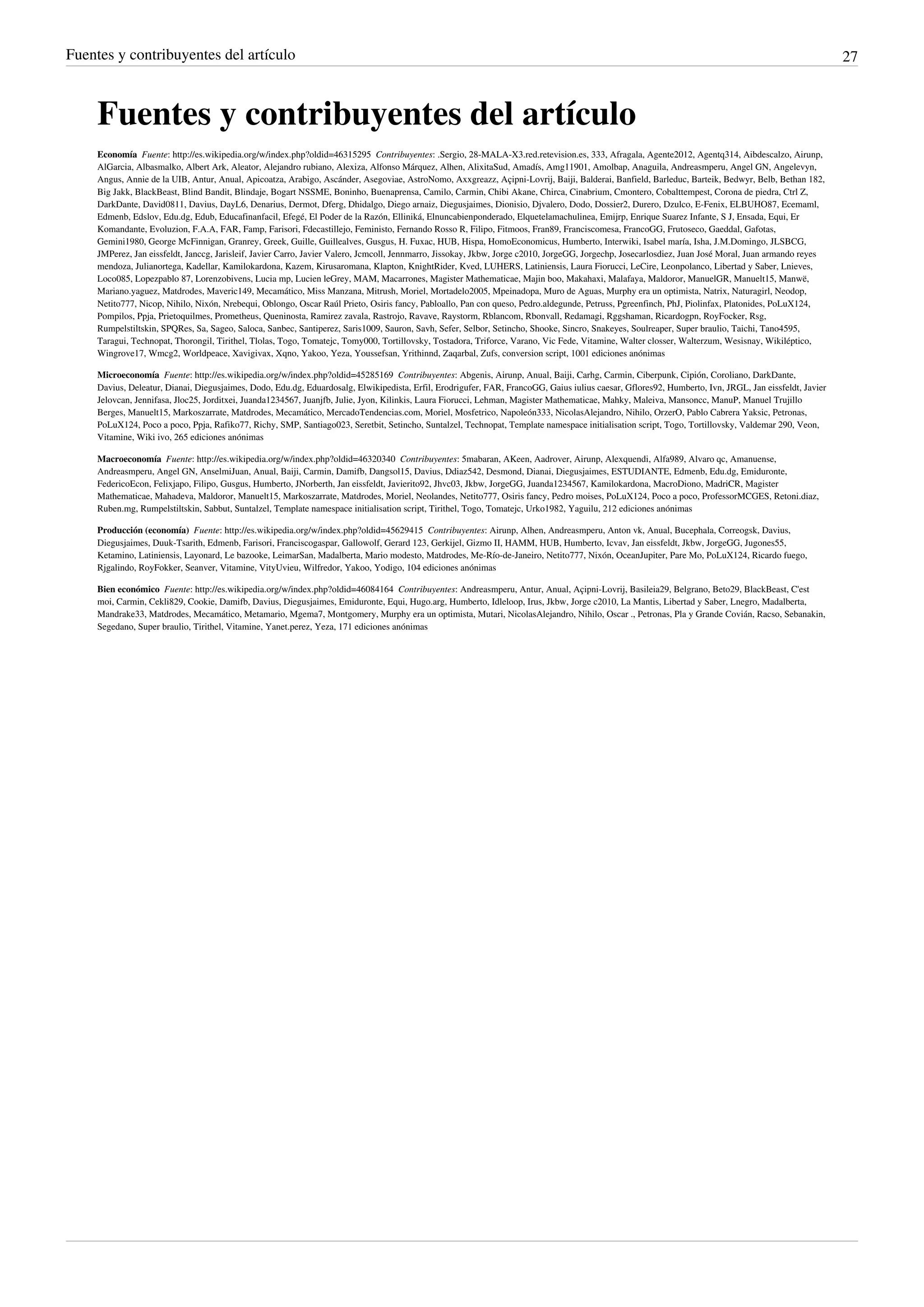 Fuentes y contribuyentes del artículo                                                                                                                                                                  27



     Fuentes y contribuyentes del artículo
     Economía  Fuente: http://es.wikipedia.org/w/index.php?oldid=46315295  Contribuyentes: .Sergio, 28-MALA-X3.red.retevision.es, 333, Afragala, Agente2012, Agentq314, Aibdescalzo, Airunp,
     AlGarcia, Albasmalko, Albert Ark, Aleator, Alejandro rubiano, Alexiza, Alfonso Márquez, Alhen, AlixitaSud, Amadís, Amg11901, Amolbap, Anaguila, Andreasmperu, Angel GN, Angelevyn,
     Angus, Annie de la UIB, Antur, Anual, Apicoatza, Arabigo, Ascánder, Asegoviae, AstroNomo, Axxgreazz, Açipni-Lovrij, Baiji, Balderai, Banfield, Barleduc, Barteik, Bedwyr, Belb, Bethan 182,
     Big Jakk, BlackBeast, Blind Bandit, Blindaje, Bogart NSSME, Boninho, Buenaprensa, Camilo, Carmin, Chibi Akane, Chirca, Cinabrium, Cmontero, Cobalttempest, Corona de piedra, Ctrl Z,
     DarkDante, David0811, Davius, DayL6, Denarius, Dermot, Dferg, Dhidalgo, Diego arnaiz, Diegusjaimes, Dionisio, Djvalero, Dodo, Dossier2, Durero, Dzulco, E-Fenix, ELBUHO87, Ecemaml,
     Edmenb, Edslov, Edu.dg, Edub, Educafinanfacil, Efegé, El Poder de la Razón, Elliniká, Elnuncabienponderado, Elquetelamachulinea, Emijrp, Enrique Suarez Infante, S J, Ensada, Equi, Er
     Komandante, Evoluzion, F.A.A, FAR, Famp, Farisori, Fdecastillejo, Feministo, Fernando Rosso R, Filipo, Fitmoos, Fran89, Franciscomesa, FrancoGG, Frutoseco, Gaeddal, Gafotas,
     Gemini1980, George McFinnigan, Granrey, Greek, Guille, Guillealves, Gusgus, H. Fuxac, HUB, Hispa, HomoEconomicus, Humberto, Interwiki, Isabel maría, Isha, J.M.Domingo, JLSBCG,
     JMPerez, Jan eissfeldt, Janccg, Jarisleif, Javier Carro, Javier Valero, Jcmcoll, Jennmarro, Jissokay, Jkbw, Jorge c2010, JorgeGG, Jorgechp, Josecarlosdiez, Juan José Moral, Juan armando reyes
     mendoza, Julianortega, Kadellar, Kamilokardona, Kazem, Kirusaromana, Klapton, KnightRider, Kved, LUHERS, Latiniensis, Laura Fiorucci, LeCire, Leonpolanco, Libertad y Saber, Lnieves,
     Loco085, Lopezpablo 87, Lorenzobivens, Lucia mp, Lucien leGrey, MAM, Macarrones, Magister Mathematicae, Majin boo, Makahaxi, Malafaya, Maldoror, ManuelGR, Manuelt15, Manwë,
     Mariano.yaguez, Matdrodes, Maveric149, Mecamático, Miss Manzana, Mitrush, Moriel, Mortadelo2005, Mpeinadopa, Muro de Aguas, Murphy era un optimista, Natrix, Naturagirl, Neodop,
     Netito777, Nicop, Nihilo, Nixón, Nrebequi, Oblongo, Oscar Raúl Prieto, Osiris fancy, Pabloallo, Pan con queso, Pedro.aldegunde, Petruss, Pgreenfinch, PhJ, Piolinfax, Platonides, PoLuX124,
     Pompilos, Ppja, Prietoquilmes, Prometheus, Queninosta, Ramirez zavala, Rastrojo, Ravave, Raystorm, Rblancom, Rbonvall, Redamagi, Rggshaman, Ricardogpn, RoyFocker, Rsg,
     Rumpelstiltskin, SPQRes, Sa, Sageo, Saloca, Sanbec, Santiperez, Saris1009, Sauron, Savh, Sefer, Selbor, Setincho, Shooke, Sincro, Snakeyes, Soulreaper, Super braulio, Taichi, Tano4595,
     Taragui, Technopat, Thorongil, Tirithel, Tlolas, Togo, Tomatejc, Tomy000, Tortillovsky, Tostadora, Triforce, Varano, Vic Fede, Vitamine, Walter closser, Walterzum, Wesisnay, Wikiléptico,
     Wingrove17, Wmcg2, Worldpeace, Xavigivax, Xqno, Yakoo, Yeza, Youssefsan, Yrithinnd, Zaqarbal, Zufs, conversion script, 1001 ediciones anónimas

     Microeconomía  Fuente: http://es.wikipedia.org/w/index.php?oldid=45285169  Contribuyentes: Abgenis, Airunp, Anual, Baiji, Carhg, Carmin, Ciberpunk, Cipión, Coroliano, DarkDante,
     Davius, Deleatur, Dianai, Diegusjaimes, Dodo, Edu.dg, Eduardosalg, Elwikipedista, Erfil, Erodrigufer, FAR, FrancoGG, Gaius iulius caesar, Gflores92, Humberto, Ivn, JRGL, Jan eissfeldt, Javier
     Jelovcan, Jennifasa, Jloc25, Jorditxei, Juanda1234567, Juanjfb, Julie, Jyon, Kilinkis, Laura Fiorucci, Lehman, Magister Mathematicae, Mahky, Maleiva, Mansoncc, ManuP, Manuel Trujillo
     Berges, Manuelt15, Markoszarrate, Matdrodes, Mecamático, MercadoTendencias.com, Moriel, Mosfetrico, Napoleón333, NicolasAlejandro, Nihilo, OrzerO, Pablo Cabrera Yaksic, Petronas,
     PoLuX124, Poco a poco, Ppja, Rafiko77, Richy, SMP, Santiago023, Seretbit, Setincho, Suntalzel, Technopat, Template namespace initialisation script, Togo, Tortillovsky, Valdemar 290, Veon,
     Vitamine, Wiki ivo, 265 ediciones anónimas

     Macroeconomía  Fuente: http://es.wikipedia.org/w/index.php?oldid=46320340  Contribuyentes: 5mabaran, AKeen, Aadrover, Airunp, Alexquendi, Alfa989, Alvaro qc, Amanuense,
     Andreasmperu, Angel GN, AnselmiJuan, Anual, Baiji, Carmin, Damifb, Dangsol15, Davius, Ddiaz542, Desmond, Dianai, Diegusjaimes, ESTUDIANTE, Edmenb, Edu.dg, Emiduronte,
     FedericoEcon, Felixjapo, Filipo, Gusgus, Humberto, JNorberth, Jan eissfeldt, Javierito92, Jhvc03, Jkbw, JorgeGG, Juanda1234567, Kamilokardona, MacroDiono, MadriCR, Magister
     Mathematicae, Mahadeva, Maldoror, Manuelt15, Markoszarrate, Matdrodes, Moriel, Neolandes, Netito777, Osiris fancy, Pedro moises, PoLuX124, Poco a poco, ProfessorMCGES, Retoni.diaz,
     Ruben.mg, Rumpelstiltskin, Sabbut, Suntalzel, Template namespace initialisation script, Tirithel, Togo, Tomatejc, Urko1982, Yaguilu, 212 ediciones anónimas

     Producción (economía)  Fuente: http://es.wikipedia.org/w/index.php?oldid=45629415  Contribuyentes: Airunp, Alhen, Andreasmperu, Anton vk, Anual, Bucephala, Correogsk, Davius,
     Diegusjaimes, Duuk-Tsarith, Edmenb, Farisori, Franciscogaspar, Gallowolf, Gerard 123, Gerkijel, Gizmo II, HAMM, HUB, Humberto, Icvav, Jan eissfeldt, Jkbw, JorgeGG, Jugones55,
     Ketamino, Latiniensis, Layonard, Le bazooke, LeimarSan, Madalberta, Mario modesto, Matdrodes, Me-Río-de-Janeiro, Netito777, Nixón, OceanJupiter, Pare Mo, PoLuX124, Ricardo fuego,
     Rjgalindo, RoyFokker, Seanver, Vitamine, VityUvieu, Wilfredor, Yakoo, Yodigo, 104 ediciones anónimas

     Bien económico  Fuente: http://es.wikipedia.org/w/index.php?oldid=46084164  Contribuyentes: Andreasmperu, Antur, Anual, Açipni-Lovrij, Basileia29, Belgrano, Beto29, BlackBeast, C'est
     moi, Carmin, Cekli829, Cookie, Damifb, Davius, Diegusjaimes, Emiduronte, Equi, Hugo.arg, Humberto, Idleloop, Irus, Jkbw, Jorge c2010, La Mantis, Libertad y Saber, Lnegro, Madalberta,
     Mandrake33, Matdrodes, Mecamático, Metamario, Mgema7, Montgomery, Murphy era un optimista, Mutari, NicolasAlejandro, Nihilo, Oscar ., Petronas, Pla y Grande Covián, Racso, Sebanakin,
     Segedano, Super braulio, Tirithel, Vitamine, Yanet.perez, Yeza, 171 ediciones anónimas
 