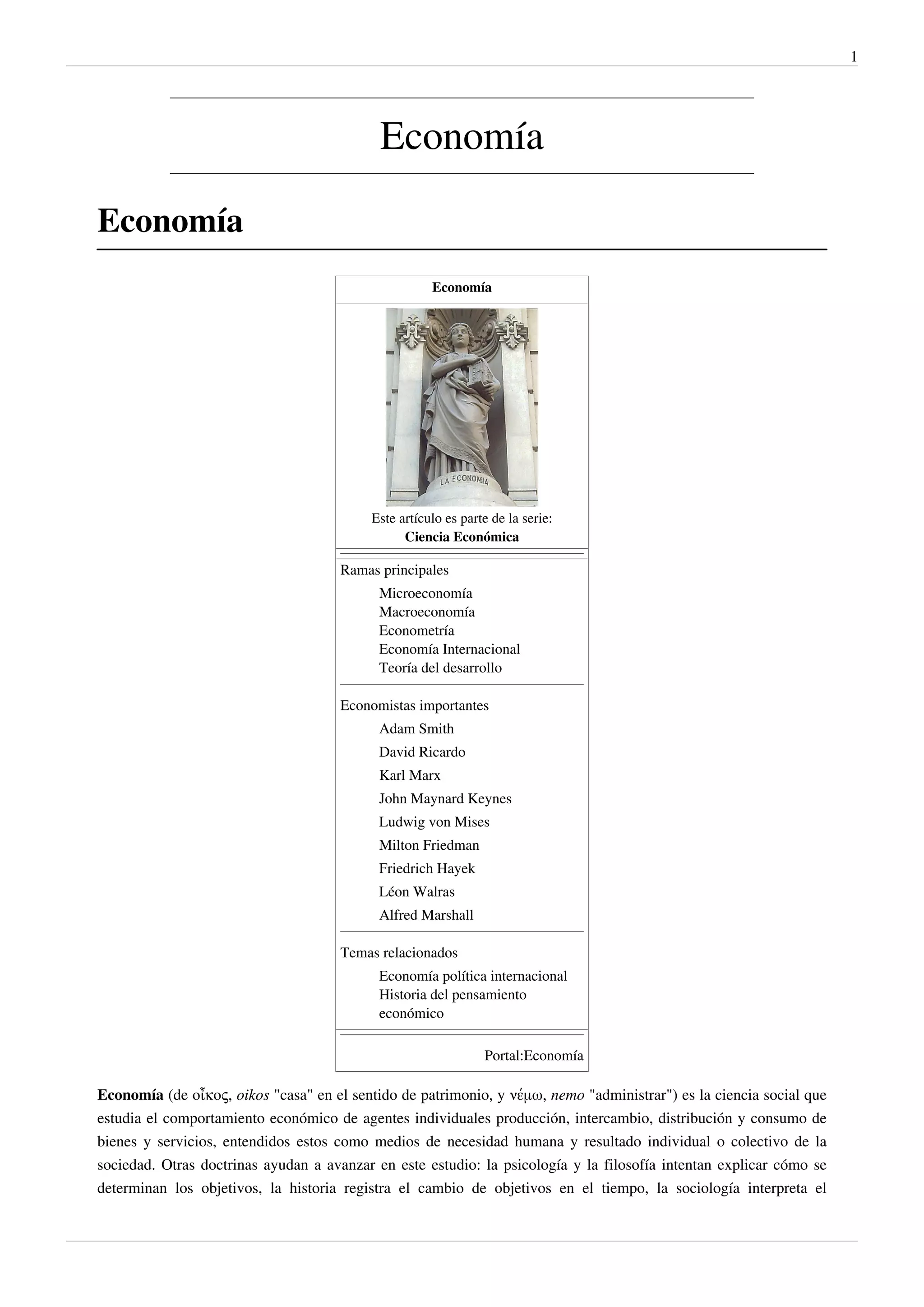 1




                                            Economía

Economía
                                                     Economía




                                          Este artículo es parte de la serie:
                                                Ciencia Económica

                                     Ramas principales
                                            Microeconomía
                                            Macroeconomía
                                            Econometría
                                            Economía Internacional
                                            Teoría del desarrollo

                                     Economistas importantes
                                            Adam Smith
                                            David Ricardo
                                            Karl Marx
                                            John Maynard Keynes
                                            Ludwig von Mises
                                            Milton Friedman
                                            Friedrich Hayek
                                            Léon Walras
                                            Alfred Marshall

                                     Temas relacionados
                                            Economía política internacional
                                            Historia del pensamiento
                                            económico

                                                               Portal:Economía

Economía (de οἶκος, oikos "casa" en el sentido de patrimonio, y νέμω, nemo "administrar") es la ciencia social que
estudia el comportamiento económico de agentes individuales producción, intercambio, distribución y consumo de
bienes y servicios, entendidos estos como medios de necesidad humana y resultado individual o colectivo de la
sociedad. Otras doctrinas ayudan a avanzar en este estudio: la psicología y la filosofía intentan explicar cómo se
determinan los objetivos, la historia registra el cambio de objetivos en el tiempo, la sociología interpreta el
 