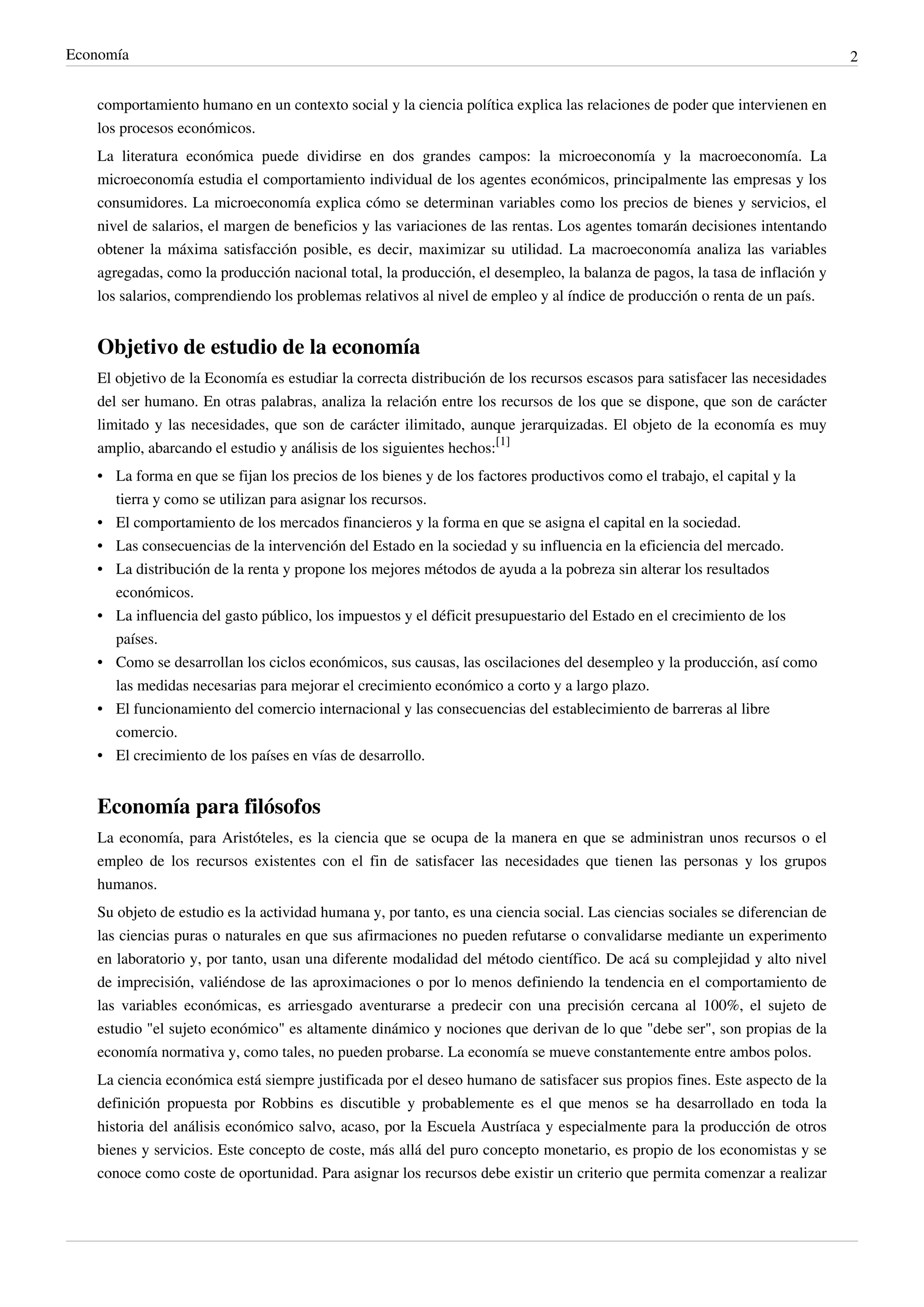 Economía                                                                                                                      2


   comportamiento humano en un contexto social y la ciencia política explica las relaciones de poder que intervienen en
   los procesos económicos.
   La literatura económica puede dividirse en dos grandes campos: la microeconomía y la macroeconomía. La
   microeconomía estudia el comportamiento individual de los agentes económicos, principalmente las empresas y los
   consumidores. La microeconomía explica cómo se determinan variables como los precios de bienes y servicios, el
   nivel de salarios, el margen de beneficios y las variaciones de las rentas. Los agentes tomarán decisiones intentando
   obtener la máxima satisfacción posible, es decir, maximizar su utilidad. La macroeconomía analiza las variables
   agregadas, como la producción nacional total, la producción, el desempleo, la balanza de pagos, la tasa de inflación y
   los salarios, comprendiendo los problemas relativos al nivel de empleo y al índice de producción o renta de un país.


   Objetivo de estudio de la economía
   El objetivo de la Economía es estudiar la correcta distribución de los recursos escasos para satisfacer las necesidades
   del ser humano. En otras palabras, analiza la relación entre los recursos de los que se dispone, que son de carácter
   limitado y las necesidades, que son de carácter ilimitado, aunque jerarquizadas. El objeto de la economía es muy
   amplio, abarcando el estudio y análisis de los siguientes hechos:[1]
   • La forma en que se fijan los precios de los bienes y de los factores productivos como el trabajo, el capital y la
     tierra y como se utilizan para asignar los recursos.
   • El comportamiento de los mercados financieros y la forma en que se asigna el capital en la sociedad.
   • Las consecuencias de la intervención del Estado en la sociedad y su influencia en la eficiencia del mercado.
   • La distribución de la renta y propone los mejores métodos de ayuda a la pobreza sin alterar los resultados
     económicos.
   • La influencia del gasto público, los impuestos y el déficit presupuestario del Estado en el crecimiento de los
     países.
   • Como se desarrollan los ciclos económicos, sus causas, las oscilaciones del desempleo y la producción, así como
     las medidas necesarias para mejorar el crecimiento económico a corto y a largo plazo.
   • El funcionamiento del comercio internacional y las consecuencias del establecimiento de barreras al libre
     comercio.
   • El crecimiento de los países en vías de desarrollo.


   Economía para filósofos
   La economía, para Aristóteles, es la ciencia que se ocupa de la manera en que se administran unos recursos o el
   empleo de los recursos existentes con el fin de satisfacer las necesidades que tienen las personas y los grupos
   humanos.
   Su objeto de estudio es la actividad humana y, por tanto, es una ciencia social. Las ciencias sociales se diferencian de
   las ciencias puras o naturales en que sus afirmaciones no pueden refutarse o convalidarse mediante un experimento
   en laboratorio y, por tanto, usan una diferente modalidad del método científico. De acá su complejidad y alto nivel
   de imprecisión, valiéndose de las aproximaciones o por lo menos definiendo la tendencia en el comportamiento de
   las variables económicas, es arriesgado aventurarse a predecir con una precisión cercana al 100%, el sujeto de
   estudio "el sujeto económico" es altamente dinámico y nociones que derivan de lo que "debe ser", son propias de la
   economía normativa y, como tales, no pueden probarse. La economía se mueve constantemente entre ambos polos.
   La ciencia económica está siempre justificada por el deseo humano de satisfacer sus propios fines. Este aspecto de la
   definición propuesta por Robbins es discutible y probablemente es el que menos se ha desarrollado en toda la
   historia del análisis económico salvo, acaso, por la Escuela Austríaca y especialmente para la producción de otros
   bienes y servicios. Este concepto de coste, más allá del puro concepto monetario, es propio de los economistas y se
   conoce como coste de oportunidad. Para asignar los recursos debe existir un criterio que permita comenzar a realizar
 