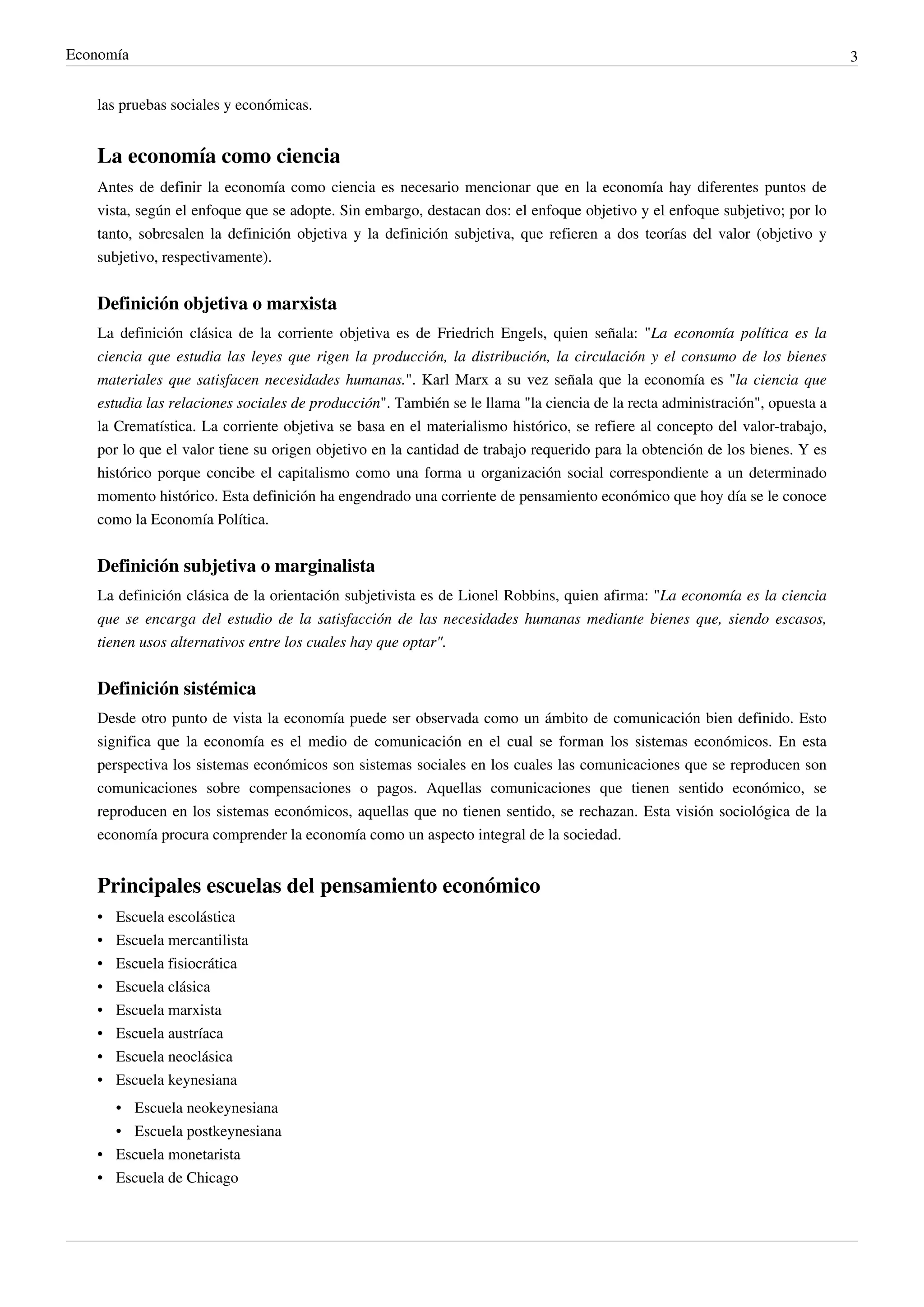Economía                                                                                                                    3


   las pruebas sociales y económicas.


   La economía como ciencia
   Antes de definir la economía como ciencia es necesario mencionar que en la economía hay diferentes puntos de
   vista, según el enfoque que se adopte. Sin embargo, destacan dos: el enfoque objetivo y el enfoque subjetivo; por lo
   tanto, sobresalen la definición objetiva y la definición subjetiva, que refieren a dos teorías del valor (objetivo y
   subjetivo, respectivamente).


   Definición objetiva o marxista
   La definición clásica de la corriente objetiva es de Friedrich Engels, quien señala: "La economía política es la
   ciencia que estudia las leyes que rigen la producción, la distribución, la circulación y el consumo de los bienes
   materiales que satisfacen necesidades humanas.". Karl Marx a su vez señala que la economía es "la ciencia que
   estudia las relaciones sociales de producción". También se le llama "la ciencia de la recta administración", opuesta a
   la Crematística. La corriente objetiva se basa en el materialismo histórico, se refiere al concepto del valor-trabajo,
   por lo que el valor tiene su origen objetivo en la cantidad de trabajo requerido para la obtención de los bienes. Y es
   histórico porque concibe el capitalismo como una forma u organización social correspondiente a un determinado
   momento histórico. Esta definición ha engendrado una corriente de pensamiento económico que hoy día se le conoce
   como la Economía Política.


   Definición subjetiva o marginalista
   La definición clásica de la orientación subjetivista es de Lionel Robbins, quien afirma: "La economía es la ciencia
   que se encarga del estudio de la satisfacción de las necesidades humanas mediante bienes que, siendo escasos,
   tienen usos alternativos entre los cuales hay que optar".


   Definición sistémica
   Desde otro punto de vista la economía puede ser observada como un ámbito de comunicación bien definido. Esto
   significa que la economía es el medio de comunicación en el cual se forman los sistemas económicos. En esta
   perspectiva los sistemas económicos son sistemas sociales en los cuales las comunicaciones que se reproducen son
   comunicaciones sobre compensaciones o pagos. Aquellas comunicaciones que tienen sentido económico, se
   reproducen en los sistemas económicos, aquellas que no tienen sentido, se rechazan. Esta visión sociológica de la
   economía procura comprender la economía como un aspecto integral de la sociedad.


   Principales escuelas del pensamiento económico
   •   Escuela escolástica
   •   Escuela mercantilista
   •   Escuela fisiocrática
   •   Escuela clásica
   •   Escuela marxista
   •   Escuela austríaca
   •   Escuela neoclásica
   •   Escuela keynesiana
       • Escuela neokeynesiana
       • Escuela postkeynesiana
   • Escuela monetarista
   • Escuela de Chicago
 