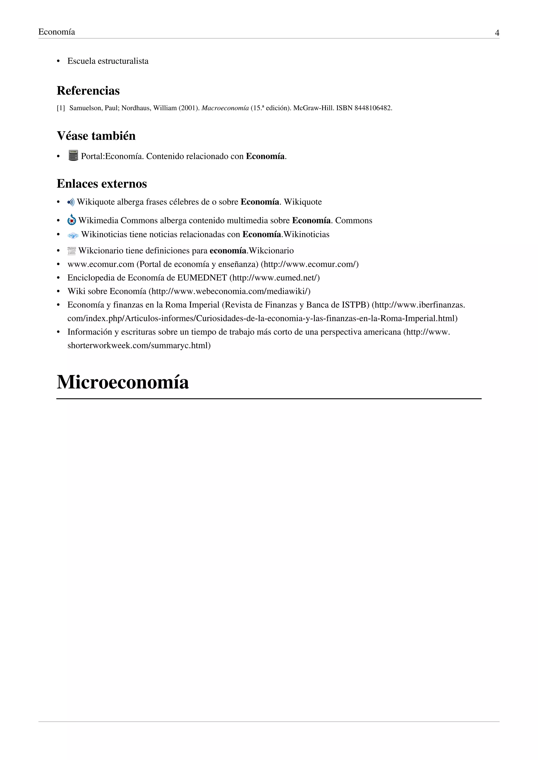 Economía                                                                                                        4


   • Escuela estructuralista


   Referencias
   [1] Samuelson, Paul; Nordhaus, William (2001). Macroeconomía (15.ª edición). McGraw-Hill. ISBN 8448106482.



   Véase también
   •        Portal:Economía. Contenido relacionado con Economía.


   Enlaces externos
   •       Wikiquote alberga frases célebres de o sobre Economía. Wikiquote

   •       Wikimedia Commons alberga contenido multimedia sobre Economía. Commons
   •        Wikinoticias tiene noticias relacionadas con Economía.Wikinoticias
   •   Wikcionario tiene definiciones para economía.Wikcionario
   • www.ecomur.com (Portal de economía y enseñanza) (http://www.ecomur.com/)
   • Enciclopedia de Economía de EUMEDNET (http://www.eumed.net/)
   • Wiki sobre Economía (http://www.webeconomia.com/mediawiki/)
   • Economía y finanzas en la Roma Imperial (Revista de Finanzas y Banca de ISTPB) (http://www.iberfinanzas.
     com/index.php/Articulos-informes/Curiosidades-de-la-economia-y-las-finanzas-en-la-Roma-Imperial.html)
   • Información y escrituras sobre un tiempo de trabajo más corto de una perspectiva americana (http://www.
     shorterworkweek.com/summaryc.html)



   Microeconomía
 