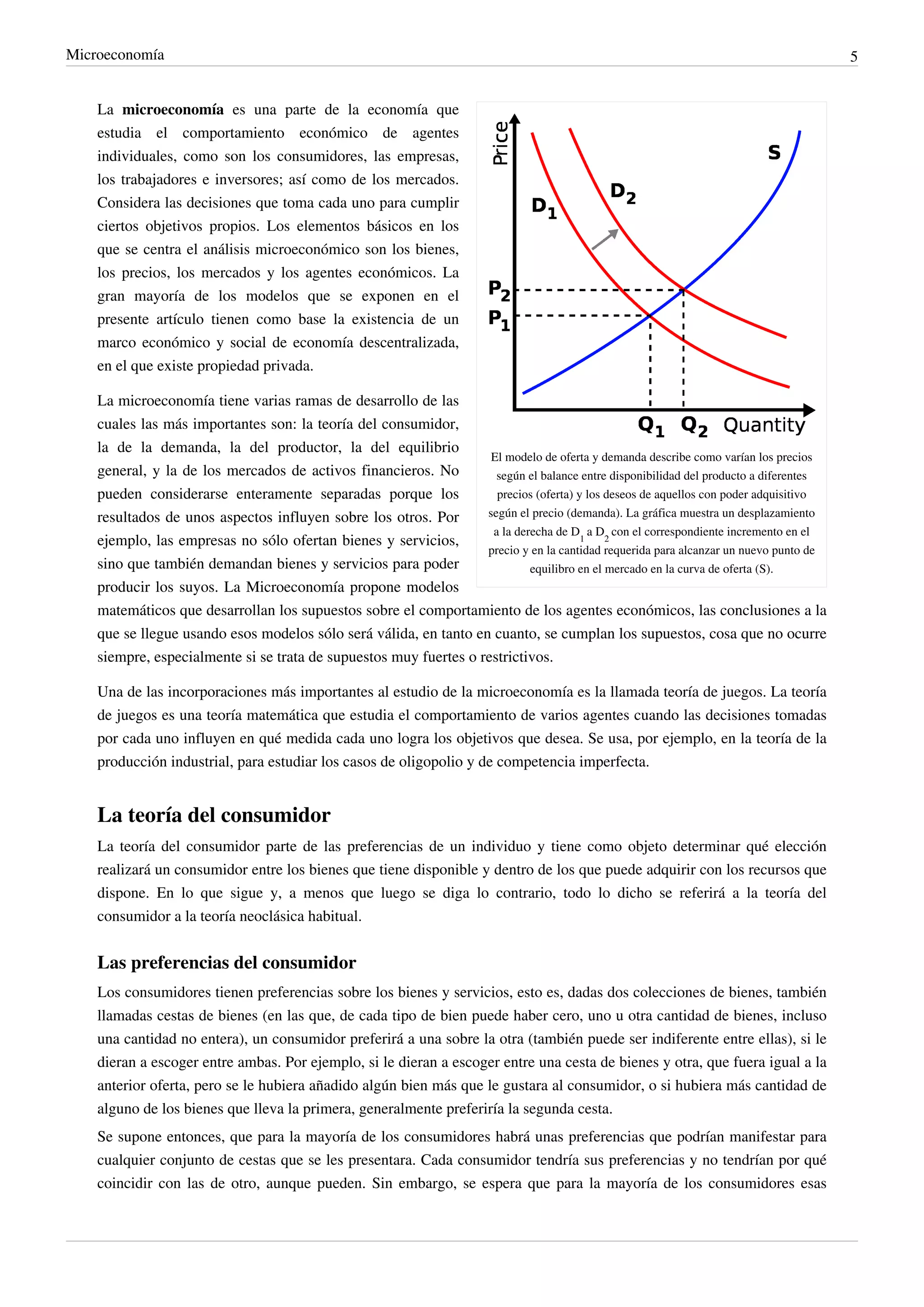 Microeconomía                                                                                                                          5


    La microeconomía es una parte de la economía que
    estudia el comportamiento económico de agentes
    individuales, como son los consumidores, las empresas,
    los trabajadores e inversores; así como de los mercados.
    Considera las decisiones que toma cada uno para cumplir
    ciertos objetivos propios. Los elementos básicos en los
    que se centra el análisis microeconómico son los bienes,
    los precios, los mercados y los agentes económicos. La
    gran mayoría de los modelos que se exponen en el
    presente artículo tienen como base la existencia de un
    marco económico y social de economía descentralizada,
    en el que existe propiedad privada.

    La microeconomía tiene varias ramas de desarrollo de las
    cuales las más importantes son: la teoría del consumidor,
    la de la demanda, la del productor, la del equilibrio
                                                                    El modelo de oferta y demanda describe como varían los precios
    general, y la de los mercados de activos financieros. No         según el balance entre disponibilidad del producto a diferentes
    pueden considerarse enteramente separadas porque los             precios (oferta) y los deseos de aquellos con poder adquisitivo
    resultados de unos aspectos influyen sobre los otros. Por      según el precio (demanda). La gráfica muestra un desplazamiento
                                                                    a la derecha de D1 a D2 con el correspondiente incremento en el
    ejemplo, las empresas no sólo ofertan bienes y servicios,
                                                                   precio y en la cantidad requerida para alcanzar un nuevo punto de
    sino que también demandan bienes y servicios para poder                 equilibro en el mercado en la curva de oferta (S).
    producir los suyos. La Microeconomía propone modelos
    matemáticos que desarrollan los supuestos sobre el comportamiento de los agentes económicos, las conclusiones a la
    que se llegue usando esos modelos sólo será válida, en tanto en cuanto, se cumplan los supuestos, cosa que no ocurre
    siempre, especialmente si se trata de supuestos muy fuertes o restrictivos.

    Una de las incorporaciones más importantes al estudio de la microeconomía es la llamada teoría de juegos. La teoría
    de juegos es una teoría matemática que estudia el comportamiento de varios agentes cuando las decisiones tomadas
    por cada uno influyen en qué medida cada uno logra los objetivos que desea. Se usa, por ejemplo, en la teoría de la
    producción industrial, para estudiar los casos de oligopolio y de competencia imperfecta.


    La teoría del consumidor
    La teoría del consumidor parte de las preferencias de un individuo y tiene como objeto determinar qué elección
    realizará un consumidor entre los bienes que tiene disponible y dentro de los que puede adquirir con los recursos que
    dispone. En lo que sigue y, a menos que luego se diga lo contrario, todo lo dicho se referirá a la teoría del
    consumidor a la teoría neoclásica habitual.


    Las preferencias del consumidor
    Los consumidores tienen preferencias sobre los bienes y servicios, esto es, dadas dos colecciones de bienes, también
    llamadas cestas de bienes (en las que, de cada tipo de bien puede haber cero, uno u otra cantidad de bienes, incluso
    una cantidad no entera), un consumidor preferirá a una sobre la otra (también puede ser indiferente entre ellas), si le
    dieran a escoger entre ambas. Por ejemplo, si le dieran a escoger entre una cesta de bienes y otra, que fuera igual a la
    anterior oferta, pero se le hubiera añadido algún bien más que le gustara al consumidor, o si hubiera más cantidad de
    alguno de los bienes que lleva la primera, generalmente preferiría la segunda cesta.
    Se supone entonces, que para la mayoría de los consumidores habrá unas preferencias que podrían manifestar para
    cualquier conjunto de cestas que se les presentara. Cada consumidor tendría sus preferencias y no tendrían por qué
    coincidir con las de otro, aunque pueden. Sin embargo, se espera que para la mayoría de los consumidores esas
 
