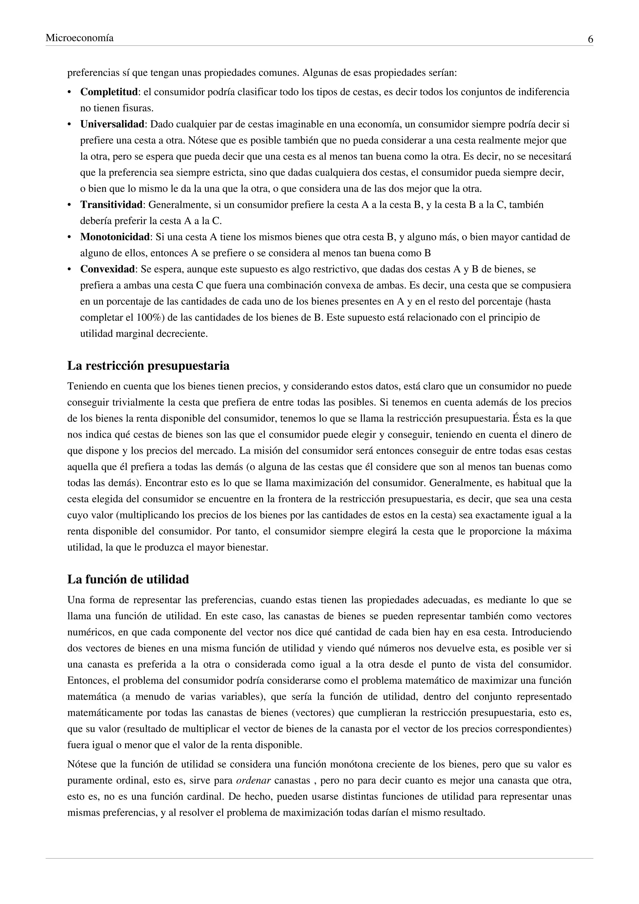 Microeconomía                                                                                                                 6


    preferencias sí que tengan unas propiedades comunes. Algunas de esas propiedades serían:
    • Completitud: el consumidor podría clasificar todo los tipos de cestas, es decir todos los conjuntos de indiferencia
      no tienen fisuras.
    • Universalidad: Dado cualquier par de cestas imaginable en una economía, un consumidor siempre podría decir si
      prefiere una cesta a otra. Nótese que es posible también que no pueda considerar a una cesta realmente mejor que
      la otra, pero se espera que pueda decir que una cesta es al menos tan buena como la otra. Es decir, no se necesitará
      que la preferencia sea siempre estricta, sino que dadas cualquiera dos cestas, el consumidor pueda siempre decir,
      o bien que lo mismo le da la una que la otra, o que considera una de las dos mejor que la otra.
    • Transitividad: Generalmente, si un consumidor prefiere la cesta A a la cesta B, y la cesta B a la C, también
      debería preferir la cesta A a la C.
    • Monotonicidad: Si una cesta A tiene los mismos bienes que otra cesta B, y alguno más, o bien mayor cantidad de
      alguno de ellos, entonces A se prefiere o se considera al menos tan buena como B
    • Convexidad: Se espera, aunque este supuesto es algo restrictivo, que dadas dos cestas A y B de bienes, se
      prefiera a ambas una cesta C que fuera una combinación convexa de ambas. Es decir, una cesta que se compusiera
      en un porcentaje de las cantidades de cada uno de los bienes presentes en A y en el resto del porcentaje (hasta
      completar el 100%) de las cantidades de los bienes de B. Este supuesto está relacionado con el principio de
      utilidad marginal decreciente.


    La restricción presupuestaria
    Teniendo en cuenta que los bienes tienen precios, y considerando estos datos, está claro que un consumidor no puede
    conseguir trivialmente la cesta que prefiera de entre todas las posibles. Si tenemos en cuenta además de los precios
    de los bienes la renta disponible del consumidor, tenemos lo que se llama la restricción presupuestaria. Ésta es la que
    nos indica qué cestas de bienes son las que el consumidor puede elegir y conseguir, teniendo en cuenta el dinero de
    que dispone y los precios del mercado. La misión del consumidor será entonces conseguir de entre todas esas cestas
    aquella que él prefiera a todas las demás (o alguna de las cestas que él considere que son al menos tan buenas como
    todas las demás). Encontrar esto es lo que se llama maximización del consumidor. Generalmente, es habitual que la
    cesta elegida del consumidor se encuentre en la frontera de la restricción presupuestaria, es decir, que sea una cesta
    cuyo valor (multiplicando los precios de los bienes por las cantidades de estos en la cesta) sea exactamente igual a la
    renta disponible del consumidor. Por tanto, el consumidor siempre elegirá la cesta que le proporcione la máxima
    utilidad, la que le produzca el mayor bienestar.


    La función de utilidad
    Una forma de representar las preferencias, cuando estas tienen las propiedades adecuadas, es mediante lo que se
    llama una función de utilidad. En este caso, las canastas de bienes se pueden representar también como vectores
    numéricos, en que cada componente del vector nos dice qué cantidad de cada bien hay en esa cesta. Introduciendo
    dos vectores de bienes en una misma función de utilidad y viendo qué números nos devuelve esta, es posible ver si
    una canasta es preferida a la otra o considerada como igual a la otra desde el punto de vista del consumidor.
    Entonces, el problema del consumidor podría considerarse como el problema matemático de maximizar una función
    matemática (a menudo de varias variables), que sería la función de utilidad, dentro del conjunto representado
    matemáticamente por todas las canastas de bienes (vectores) que cumplieran la restricción presupuestaria, esto es,
    que su valor (resultado de multiplicar el vector de bienes de la canasta por el vector de los precios correspondientes)
    fuera igual o menor que el valor de la renta disponible.
    Nótese que la función de utilidad se considera una función monótona creciente de los bienes, pero que su valor es
    puramente ordinal, esto es, sirve para ordenar canastas , pero no para decir cuanto es mejor una canasta que otra,
    esto es, no es una función cardinal. De hecho, pueden usarse distintas funciones de utilidad para representar unas
    mismas preferencias, y al resolver el problema de maximización todas darían el mismo resultado.
 