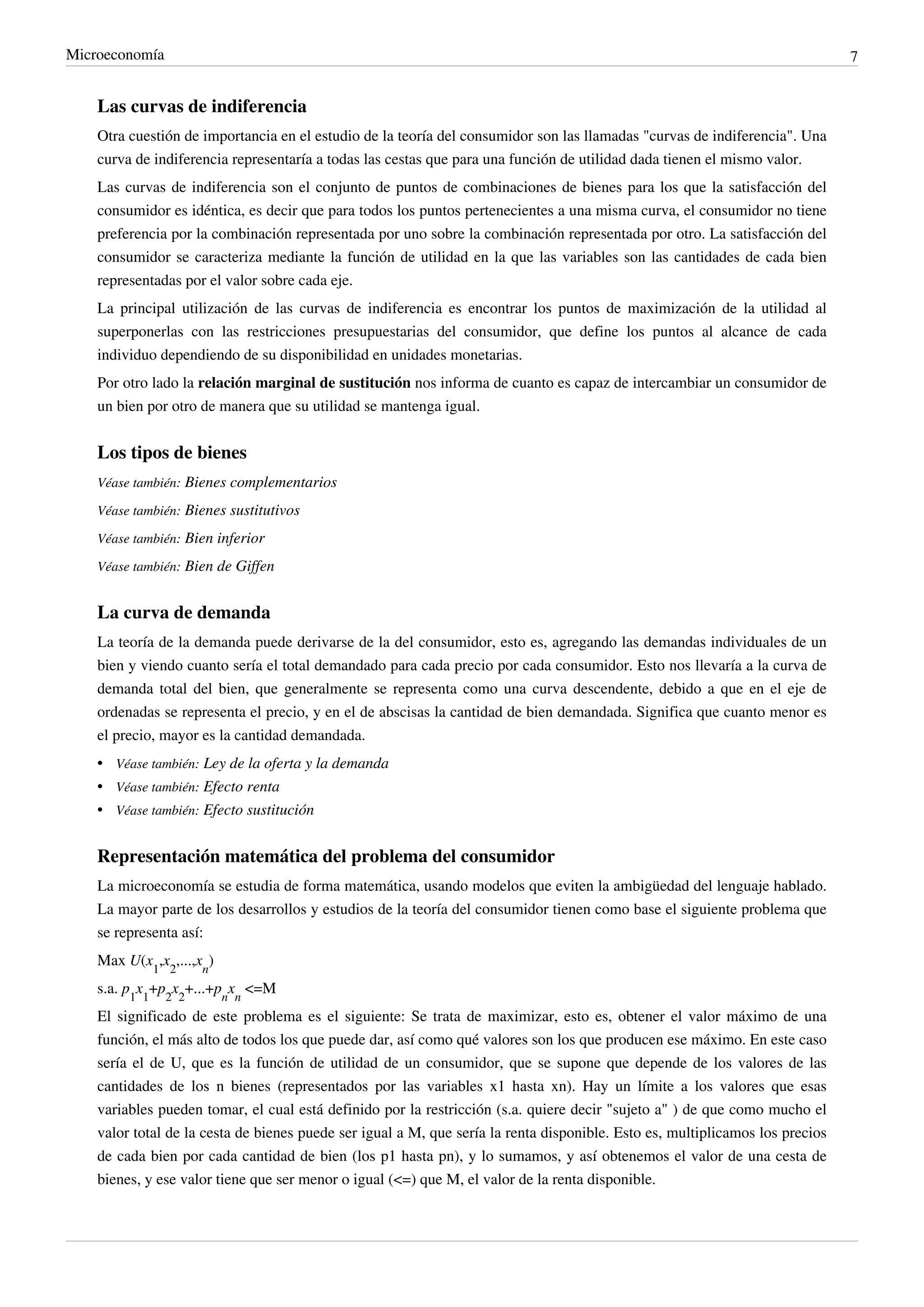 Microeconomía                                                                                                                  7


    Las curvas de indiferencia
    Otra cuestión de importancia en el estudio de la teoría del consumidor son las llamadas "curvas de indiferencia". Una
    curva de indiferencia representaría a todas las cestas que para una función de utilidad dada tienen el mismo valor.
    Las curvas de indiferencia son el conjunto de puntos de combinaciones de bienes para los que la satisfacción del
    consumidor es idéntica, es decir que para todos los puntos pertenecientes a una misma curva, el consumidor no tiene
    preferencia por la combinación representada por uno sobre la combinación representada por otro. La satisfacción del
    consumidor se caracteriza mediante la función de utilidad en la que las variables son las cantidades de cada bien
    representadas por el valor sobre cada eje.
    La principal utilización de las curvas de indiferencia es encontrar los puntos de maximización de la utilidad al
    superponerlas con las restricciones presupuestarias del consumidor, que define los puntos al alcance de cada
    individuo dependiendo de su disponibilidad en unidades monetarias.
    Por otro lado la relación marginal de sustitución nos informa de cuanto es capaz de intercambiar un consumidor de
    un bien por otro de manera que su utilidad se mantenga igual.


    Los tipos de bienes
    Véase también: Bienes complementarios

    Véase también: Bienes sustitutivos

    Véase también: Bien inferior

    Véase también: Bien de Giffen


    La curva de demanda
    La teoría de la demanda puede derivarse de la del consumidor, esto es, agregando las demandas individuales de un
    bien y viendo cuanto sería el total demandado para cada precio por cada consumidor. Esto nos llevaría a la curva de
    demanda total del bien, que generalmente se representa como una curva descendente, debido a que en el eje de
    ordenadas se representa el precio, y en el de abscisas la cantidad de bien demandada. Significa que cuanto menor es
    el precio, mayor es la cantidad demandada.
    • Véase también: Ley de la oferta y la demanda
    • Véase también: Efecto renta
    • Véase también: Efecto sustitución


    Representación matemática del problema del consumidor
    La microeconomía se estudia de forma matemática, usando modelos que eviten la ambigüedad del lenguaje hablado.
    La mayor parte de los desarrollos y estudios de la teoría del consumidor tienen como base el siguiente problema que
    se representa así:
    Max U(x1,x2,...,xn)
    s.a. p1x1+p2x2+...+pnxn <=M
    El significado de este problema es el siguiente: Se trata de maximizar, esto es, obtener el valor máximo de una
    función, el más alto de todos los que puede dar, así como qué valores son los que producen ese máximo. En este caso
    sería el de U, que es la función de utilidad de un consumidor, que se supone que depende de los valores de las
    cantidades de los n bienes (representados por las variables x1 hasta xn). Hay un límite a los valores que esas
    variables pueden tomar, el cual está definido por la restricción (s.a. quiere decir "sujeto a" ) de que como mucho el
    valor total de la cesta de bienes puede ser igual a M, que sería la renta disponible. Esto es, multiplicamos los precios
    de cada bien por cada cantidad de bien (los p1 hasta pn), y lo sumamos, y así obtenemos el valor de una cesta de
    bienes, y ese valor tiene que ser menor o igual (<=) que M, el valor de la renta disponible.
 