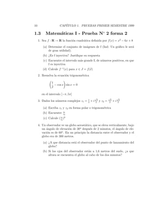 10                     CAP´
                          ITULO 1. PRUEBAS PRIMER SEMESTRE 1999

1.3        Matem´ticas I - Prueba No 2 forma 2
                a
     1. Sea f : R → R la funci´n cuadr´tica deﬁnida por f (x) = x2 − 6x + 8
                              o       a

        (a) Determine el conjunto de im´genes de f (Ind: Un gr´ﬁco le ser´
                                       a                      a          a
            de gran utilidad).
        (b) ¿Es f inyectiva? Justiﬁque su respuesta
         (c) Encuentre el intervalo m´s grande I, de n´meros positivos, en que
                                     a                u
             f es inyectiva
        (d) Calcule f −1 (x) para x ∈ J = f (I)

     2. Resuelva la ecuaci´n trigonom´trica
                          o          e

                1
                  − cos x sin x = 0
                2

       en el intervalo [−π, 5π]
                                                    √              √         √
                                           1          3             2          2
     3. Dados los n´meros complejos z1 =
                   u                       2
                                               +i    2
                                                          y z2 =   2
                                                                        +i    2

        (a) Escriba z1 y z2 en forma polar o trigonom´trica
                                                     e
                          z1
        (b) Encuentre     z2
                       z1
         (c) Calcule ( z2 )8

     4. Un observador ve un globo aerost´tico, que se eleva verticalmente, bajo
                                        a
                                    o
        un ´ngulo de elevaci´n de 30 despu´s de 2 minutos, el ´ngulo de ele-
           a                o               e                     a
                       o
        vaci´n es de 60 . En un principio la distancia entre el observador y el
            o
        globo era de 300 metros.

        (a) ¿A que distancia est´ el observador del punto de lanzamiento del
                                a
            globo?
        (b) Si los ojos del observador est´n a 1,6 metros del suelo, ¿a que
                                           a
            altura se encuentra el globo al cabo de los dos minutos?
 