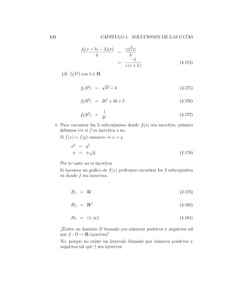 100                            CAP´
                                  ITULO 4. SOLUCIONES DE LAS GU´
                                                               IAS

                                                 −h
                 f3 (x + h) − f3 (x)           x(x+h)
                                     =
                          h                     h
                                                −1
                                            =                     (4.174)
                                              x(x + h)
      (d) fi (b2 ) con b ∈ R

                               √
                f1 (b2 ) =         b2 = b                         (4.175)

                f2 (b2 ) = 2b2 + 3b + 5                           (4.176)

                               1
                f3 (b2 ) =                                        (4.177)
                               b2
  4. Para encontrar los 3 subconjuntos donde f (x) sea inyectiva, primero
     debemos ver si f es inyectiva a no.
      Si f (x) = f (y) entonces ⇒ x = y

           x2 = y 2
                   √
            x = ± y                                               (4.178)

      Por lo tanto no es inyectiva
      Si hacemos un gr´ﬁco de f (x) podremos encontrar los 3 subconjuntos
                       a
      en donde f sea inyectiva.


           D 1 = R−                                               (4.179)

           D 2 = R+                                               (4.180)

           D3 = (1, ∞)                                            (4.181)

      ¿Existe un dominio D formado por n´meros positivos y negativos tal
                                        u
      que f : D → R inyectiva?
      No, porque no existe un intervalo formado por n´meros positivos y
                                                     u
      negativos tal que f sea inyectiva.
 