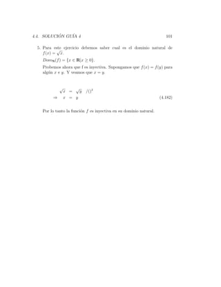 4.4. SOLUCION GU´ 4
           ´    IA                                                     101

  5. Para este ejercicio debemos saber cual es el dominio natural de
            √
     f (x) = x.
    DomN (f ) = {x ∈ R|x ≥ 0}.
    Probemos ahora que f es inyectiva. Supongamos que f (x) = f (y) para
    alg´n x e y. Y veamos que x = y.
       u


             √       √
                 x =   y   /()2
         ⇒       x = y                                              (4.182)


    Por lo tanto la funci´n f es inyectiva en su dominio natural.
                         o
 