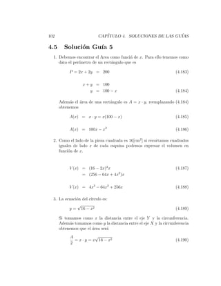102                       CAP´
                             ITULO 4. SOLUCIONES DE LAS GU´
                                                          IAS

4.5     Soluci´n Gu´ 5
              o    ıa
  1. Debemos encontrar el Area como funci´ de x. Para ello tenemos como
                                           n
     dato el per´
                ımetro de un rect´ngulo que es
                                 a

           P = 2x + 2y = 200                                        (4.183)

                  x + y = 100
                      y = 100 − x                                   (4.184)

      Adem´s el ´rea de una rect´ngulo es A = x · y, reemplazando (4.184)
           a    a               a
      obtenemos

           A(x) = x · y = x(100 − x)                                (4.185)

           A(x) = 100x − x2                                         (4.186)

  2. Como el lado de la pieza cuadrada es 16[cm2 ] si recortamos cuadrados
     iguales de lado x de cada esquina podemos expresar el volumen en
     funci´n de x.
          o


           V (x) = (16 − 2x)2 x                                     (4.187)
                 = (256 − 64x + 4x2 )x

           V (x) = 4x3 − 64x2 + 256x                                (4.188)

  3. La ecuaci´n del c´
              o       ırculo es:
              √
          y = 16 − x2                                               (4.189)

      Si tomamos como x la distancia entre el eje Y y la circunferencia.
      Adem´s tomamos como y la distancia entre el eje X y la circunferencia
           a
      obtenemos que el ´rea ser´
                       a       a
           A            √
             = x · y = x 16 − x2                                    (4.190)
           2
 