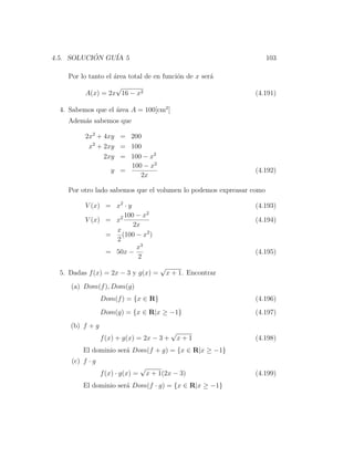 4.5. SOLUCION GU´ 5
           ´    IA                                                   103

    Por lo tanto el ´rea total de en funci´n de x ser´
                    a                     o          a
                   √
          A(x) = 2x 16 − x2                                      (4.191)

  4. Sabemos que el ´rea A = 100[cm2 ]
                    a
    Adem´s sabemos que
        a

          2x2 + 4xy = 200
           x2 + 2xy = 100
                2xy = 100 − x2
                      100 − x2
                  y =                                            (4.192)
                         2x

    Por otro lado sabemos que el volumen lo podemos expreasar como

          V (x) = x2 · y                                         (4.193)
                     100 − x2
          V (x) = x2                                             (4.194)
                         2x
                  x
                =   (100 − x2 )
                  2
                          x3
                = 50x −                                          (4.195)
                          2
                                          √
  5. Dadas f (x) = 2x − 3 y g(x) =            x + 1. Encontrar
     (a) Dom(f ), Dom(g)
                 Dom(f ) = {x ∈ R}                               (4.196)
                 Dom(g) = {x ∈ R|x ≥ −1}                         (4.197)
     (b) f + g
                                               √
                 f (x) + g(x) = 2x − 3 +           x+1           (4.198)
         El dominio ser´ Dom(f + g) = {x ∈ R|x ≥ −1}
                       a
     (c) f · g
                                  √
                 f (x) · g(x) =       x + 1(2x − 3)              (4.199)
         El dominio ser´ Dom(f · g) = {x ∈ R|x ≥ −1}
                       a
 