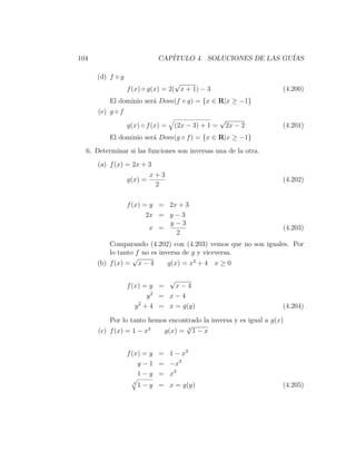 104                          CAP´
                                ITULO 4. SOLUCIONES DE LAS GU´
                                                             IAS

      (d) f ◦ g
                                   √
                  f (x) ◦ g(x) = 2( x + 1) − 3                     (4.200)
          El dominio ser´ Dom(f ◦ g) = {x ∈ R|x ≥ −1}
                        a
      (e) g ◦ f
                                                    √
                  g(x) ◦ f (x) =   (2x − 3) + 1 =       2x − 2     (4.201)
          El dominio ser´ Dom(g ◦ f ) = {x ∈ R|x ≥ −1}
                        a
  6. Determinar si las funciones son inversas una de la otra.
      (a) f (x) = 2x + 3
                           x+3
                  g(x) =                                           (4.202)
                            2

                  f (x) = y = 2x + 3
                         2x = y − 3
                              y−3
                          x =                                      (4.203)
                                2
          Comparando (4.202) con (4.203) vemos que no son iguales. Por
          lo tanto f no es inversa de g y viceversa.
                  √
      (b) f (x) = x − 4       g(x) = x2 + 4 x ≥ 0

                               √
                  f (x) = y =    x−4
                           2
                          y = x−4
                     y 2 + 4 = x = g(y)                            (4.204)

          Por lo tanto hemos encontrado la inversa y es igual a g(x)
                                  √
      (c) f (x) = 1 − x3   g(x) = 3 1 − x


                  f (x) = y = 1 − x3
                      y − 1 = −x3
                      1 − y = x3
                    3
                        1 − y = x = g(y)                           (4.205)
 