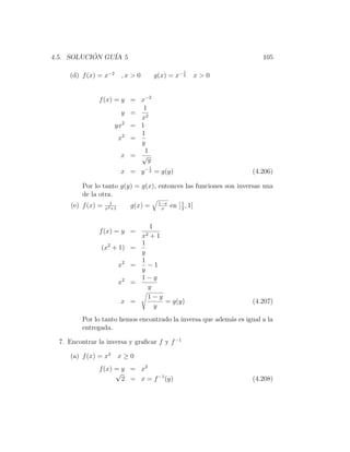 4.5. SOLUCION GU´ 5
           ´    IA                                                          105

                                                           1
     (d) f (x) = x−2        ,x > 0            g(x) = x− 2          x>0


               f (x) = y = x−2
                            1
                       y = 2
                           x
                     yx2 = 1
                           1
                      x2 =
                           y
                             1
                       x = √
                              y
                                          1
                            x = y − 2 = g(y)                             (4.206)

          Por lo tanto g(y) = g(x), entonces las funciones son inversas una
          de la otra.
                      1                        1−x
      (e) f (x) =   x2 +1
                               g(x) =           x
                                                     en ] 1 , 1[
                                                          2



                                          1
               f (x) = y =
                                     x2   +1
                                 1
                (x2 + 1) =
                                 y
                                 1
                            x2 =   −1
                                 y
                                 1−y
                            x2 =
                                   y
                                   1−y
                             x =       = g(y)                            (4.207)
                                     y
          Por lo tanto hemos encontrado la inversa que adem´s es igual a la
                                                           a
          entregada.

  7. Encontrar la inversa y graﬁcar f y f −1

     (a) f (x) = x2         x≥0
               f (x) = y = x2
                     √
                       2 = x = f −1 (y)                                  (4.208)
 