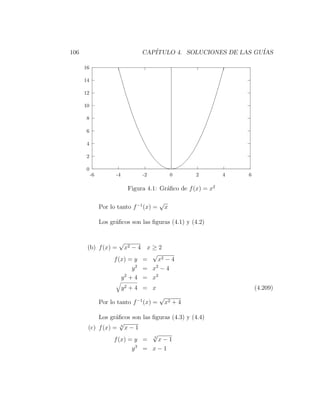 106                              CAP´
                                    ITULO 4. SOLUCIONES DE LAS GU´
                                                                 IAS

      16

      14

      12

      10

      8

      6

      4

      2

      0
           -6         -4         -2               0    2       4   6

                            Figura 4.1: Gr´ﬁco de f (x) = x2
                                          a

                                          √
                Por lo tanto f −1 (x) =       x

                Los gr´ﬁcos son las ﬁguras (4.1) y (4.2)
                      a


                       √
       (b) f (x) =       x2 − 4 x ≥ 2
                                   √
                     f (x) = y =     x2 − 4
                             y 2 = x2 − 4
                        y 2 + 4 = x2
                           y2 + 4 = x                                  (4.209)
                                          √
                Por lo tanto f −1 (x) =       x2 + 4

           Los gr´ﬁcos son las ﬁguras (4.3) y (4.4)
                  a
                    √
       (c) f (x) = 3 x − 1
                               √
                 f (x) = y = 3 x − 1
                        y3 = x − 1
 