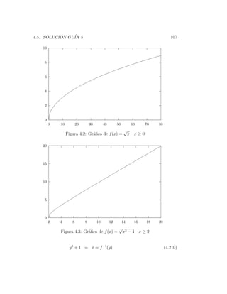 4.5. SOLUCION GU´ 5
           ´    IA                                                                  107

   10


    8


    6


    4


    2


    0
        0   10          20       30        40        50         60     70   80
                                                           √
                 Figura 4.2: Gr´ﬁco de f (x) =
                               a                               x x≥0

   20



   15



   10



    5



    0
        2   4       6        8        10        12        14     16    18   20
                                                      √
            Figura 4.3: Gr´ﬁco de f (x) =
                          a                               x2 − 4 x ≥ 2


                  y 3 + 1 = x = f −1 (y)                                         (4.210)
 