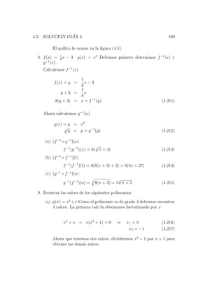 4.5. SOLUCION GU´ 5
           ´    IA                                                        109

           El gr´ﬁco lo vemos en la ﬁgura (4.5).
                a
                 1
  8. f (x) =     8
                   x   − 3 g(x) = x3 Debemos primero determinar f −1 (x) y
     g −1 (x).
     Calculemos f −1 (x)

                       1
           f (x) = y =   x−3
                       8
                       1
               y+3 =     x
                       8
            8(y + 3) = x = f −1 (y)                                    (4.211)

     Ahora calculemos g −1 (x)

           g(x) = y = x3
                √3
                   y = y = g −1 (y)                                    (4.212)

      (a) (f −1 ◦ g −1 )(x)
                                       √
                   f −1 (g −1 )(x) = 8( 3 x + 3)                       (4.213)
      (b) (f −1 ◦ f −1 )(t)
                   f −1 (f −1 )(t) = 8(8(x + 3) + 3) = 8(8x + 27)      (4.214)
      (c) (g −1 ◦ f −1 )(a)
                                                       √
                   g −1 (f −1 )(a) =   3
                                           8(x + 3) = 2 3 x + 3        (4.215)

  9. Econtrar las ra´ de los siguientes polinomios
                    ıces

      (a) p(x) = x4 + x Como el polinomio es de grado 4 debemos encontrar
          4 ra´
              ıces. La primera ra´ la obtenemos factorizando por x
                                 ız


                   x4 + x = x(x3 + 1) = 0             ⇒     x1 = 0     (4.216)
                                                             x2 = −1   (4.217)

           Ahora que tenemos dos ra´ ıces, dividiremos x3 + 1 por x + 1 para
           obtener las dem´s ra´
                          a    ıces.
 