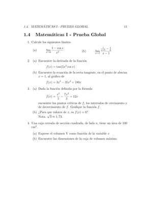 ´
1.4. MATEMATICAS I - PRUEBA GLOBAL                                            11

1.4     Matem´ticas I - Prueba Global
             a
  1. Calcule los siguientes l´
                             ımites:
                      1 − cos x                                1
                                                               −1
      (a)         lim                         (b)       lim   x+5 6
                  x→0    x2                             x→1   x−1

  2. (a) Encuentre la derivada de la funci´n
                                          o
                  f (x) = tan(5x2 cos x)
      (b) Encuentre la ecuaci´n de la recta tangente, en el punto de abscisa
                              o
          x = 1, al gr´ﬁco de
                      a
                  f (x) = 3x5 − 35x3 + 180x

  3. (a) Dada la funci´n deﬁnida por la f´rmula
                      o                  o
                          x5 7x3
                  f (x) =   −       + 12x
                          5     3
            encuentre los puntos cr´ıticos de f , los intervalos de crecimiento y
            de decrecimiento de f . Graﬁque la funci´n f .
                                                        o
      (b) ¿Para que valores de x, es f (x) = 0?
                √
          Nota: 3 ≈ 1, 73.

  4. Una caja cerrada de secci´n cuadrada, de lado x, tiene un ´rea de 100
                              o                                a
       2
     cm .

      (a) Exprese el volumen V como funci´n de la variable x
                                         o
      (b) Encuentre las dimensiones de la caja de volumen m´ximo
                                                           a
 