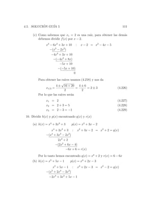 4.5. SOLUCION GU´ 5
           ´    IA                                                      111

      (c) Como sabemos que x1 = 2 es una ra´ para obtener las dem´s
                                           ız,                   a
          debemos dividir f (x) por x − 2.
               x3 − 6x2 + 3x + 10     :     x − 2 = x2 − 4x − 5
                  −(x3 − 2x2 )
                   −4x2 + 3x + 10
                    −(−4x2 + 8x)
                        −5x + 10
                       −(−5x + 10)
                                  0

         Para obtener las ra´ usamos (4.218) y nos da
                             ıces
                           √
                      4 ± 16 + 20     4±6
               x1/2 =               =     =2±3                      (4.226)
                             2         2
         Por lo que las ra´ ser´n
                          ıces    a
               x1 = 2                                               (4.227)
               x2 = 2 + 3 = 5                                       (4.228)
               x3 = 2 − 3 = −1                                      (4.229)

 10. Dividir h(x) y p(x) encontrando q(x) y r(x)

     (a) h(x) = x4 + 3x3 + 3     p(x) = x2 + 3x − 2
                  x4 + 3x3 + 3 :          x2 + 3x − 2 = x2 + 2 = q(x)
               −(x4 + 3x3 − 2x2 )
                      2x2 + 2
                     −(2x2 + 6x − 4)
                            −6x + 6 = r(x)

         Por lo tanto hemos encontrado q(x) = x2 + 2 y r(x) = 6 − 6x
     (b) h(x) = x5 + 5x − 1     p(x) = x3 + 2x − 3
                   x5 + 5x − 1 :          x3 + 2x − 3 = x2 − 2 = q(x)
               −(x5 + 2x3 − 3x2 )
                 −2x3 + 3x2 + 5x − 1
 