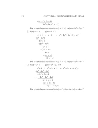 112                         CAP´
                               ITULO 4. SOLUCIONES DE LAS GU´
                                                            IAS

                 −(−2x3 − 2x + 6)
                           3x2 + 7x − 7 = r(x)

         Por lo tanto hemos encontrado q(x) = x2 − 2 y r(x) = 3x2 + 7x − 7
      (c) h(x) = x4 + 1       p(x) = x − 2
                 x4 + 1 :        x−2         = x3 + 2x2 + 4x + 8 = q(x)
               −(x4 − 2x3 )
                   2x3 + 1
                  −(2x3 − 4x2 )
                       4x2 + 1
                     −(4x2 − 8x)
                          8x + 1
                        −(8x − 16)
                           17 = r(x)
         Por lo tanto hemos encontrado q(x) = x2 − 2 y r(x) = 3x2 + 7x − 7
      (d) h(x) = x4 + 1       p(x) = x2 + 2x + 2
                 x4 + 1 : x2 + 2x + 2            = x2 − 2x + 4 = q(x)
               −(x4 + 2x3 + 2x)
                 −2x3 + 2x + 1
                −(−2x3 − 4x2 − 2x)
                           4x2 + 4x + 1
                          −(4x2 + 8x + 8)
                               −4x − 7 = r(x)
         Por lo tanto hemos encontrado q(x) = x2 −2x+4 y r(x) = −4x−7
 