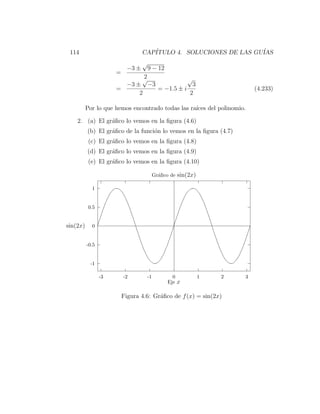 114                               CAP´
                                      ITULO 4. SOLUCIONES DE LAS GU´
                                                                   IAS
                                   √
                            −3 ±       9 − 12
                      =
                                   2
                                   √       √
                        −3 ± −3              3
                      =         = −1.5 ± i                               (4.233)
                            2               2

          Por lo que hemos encontrado todas las ra´ del polinomio.
                                                  ıces

    2. (a) El gr´ﬁco lo vemos en la ﬁgura (4.6)
                a
          (b) El gr´ﬁco de la funci´n lo vemos en la ﬁgura (4.7)
                   a               o
           (c) El gr´ﬁco lo vemos en la ﬁgura (4.8)
                    a
          (d) El gr´ﬁco lo vemos en la ﬁgura (4.9)
                   a
           (e) El gr´ﬁco lo vemos en la ﬁgura (4.10)
                    a

                                         Gr´ﬁco de sin(2x)
                                           a

            1


           0.5


sin(2x)     0


          -0.5


            -1

                 -3       -2        -1            0          1   2   3
                                                Eje x

                          Figura 4.6: Gr´ﬁco de f (x) = sin(2x)
                                        a
 