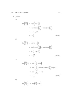 4.6. SOLUCION GU´ 6
           ´    IA                                                       117

  3. Calcular
     (a)
                      2π                   π
                cos         = cos π −
                       3                   3
                                               π                  π
                            = cos(π) cos           + sin(π) sin
                                               3                  3
                                      1
                            = −1 ·      +0
                                      2
                                  1
                            = −                                       (4.234)
                                  2
     (b)
                      2π                π
                sin         = sin π −
                       3                3
                                      π               π
                            = sin(π) cos + cos(π) sin
                                      3               3
                                     √
                                 1     3
                            = 0· −1·
                                √2    2
                                  3
                            = −                                       (4.235)
                                 2
     (c)
                      14π          2π
                cos          = cos    + 4π
                       3            3
                                   2π                2π
                             = cos     cos(4π) − sin    sin(4π)
                                    3                 3
                                   2π
                             = cos     ·1−0
                                    3
                                 1
                             = −                              (4.236)
                                 2
     (d)
                      14π             2π
                sin          = sin       + 4π
                       3               3
 