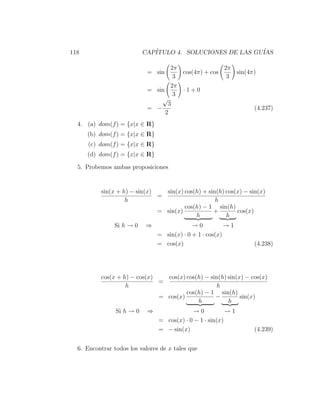 118                        CAP´
                              ITULO 4. SOLUCIONES DE LAS GU´
                                                           IAS

                                    2π               2π
                            = sin      cos(4π) + cos    sin(4π)
                                     3                3
                                    2π
                            = sin      ·1+0
                                     3
                                √
                                   3
                            = −                               (4.237)
                                  2
  4. (a) dom(f ) = {x|x ∈ R}
      (b) dom(f ) = {x|x ∈ R}
      (c) dom(f ) = {x|x ∈ R}
      (d) dom(f ) = {x|x ∈ R}

  5. Probemos ambas proposiciones


          sin(x + h) − sin(x)   sin(x) cos(h) + sin(h) cos(x) − sin(x)
                              =
                   h                               h
                                       cos(h) − 1 sin(h)
                              = sin(x)            +        cos(x)
                                           h           h
               Si h → 0    ⇒                 →0           →1
                                = sin(x) · 0 + 1 · cos(x)
                                = cos(x)                          (4.238)




          cos(x + h) − cos(x)   cos(x) cos(h) − sin(h) sin(x) − cos(x)
                              =
                   h                              h
                                       cos(h) − 1 sin(h)
                              = cos(x)            −         sin(x)
                                           h           h
                Si h → 0    ⇒               →0            →1
                                = cos(x) · 0 − 1 · sin(x)
                                = − sin(x)                        (4.239)


  6. Encontrar todos los valores de x tales que
 