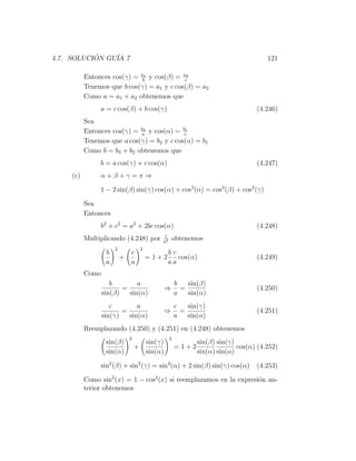 4.7. SOLUCION GU´ 7
           ´    IA                                                                  121

          Entonces cos(γ) = ab1 y cos(β) = ac2
          Tenemos que b cos(γ) = a1 y c cos(β) = a2
          Como a = a1 + a2 obtenemos que
               a = c cos(β) + b cos(γ)                                          (4.246)
          Sea
          Entonces cos(γ) = ba y cos(α) = bc1
                             2


          Tenemos que a cos(γ) = b2 y c cos(α) = b1
          Como b = b2 + b2 obtenemos que
               b = a cos(γ) + c cos(α)                                          (4.247)
    (c)        α+β+γ =π ⇒

               1 − 2 sin(β) sin(γ) cos(α) + cos2 (α) = cos2 (β) + cos2 (γ)

          Sea
          Entonces
               b2 + c2 = a2 + 2bc cos(α)                                        (4.248)
                                            1
          Multiplicando (4.248) por         a2
                                                    obtenemos
                      2            2
                  b         c                   bc
                          +            =1+2        cos(α)                       (4.249)
                  a         a                   aa
          Como
                    b        a                       b   sin(β)
                        =                       ⇒      =                        (4.250)
                 sin(β)   sin(α)                     a   sin(α)
                    c        a                       c   sin(γ)
                        =                       ⇒      =                        (4.251)
                 sin(γ)   sin(α)                     a   sin(α)
          Reemplazando (4.250) y (4.251) en (4.248) obtenemos
                           2                     2
                  sin(β)               sin(γ)               sin(β) sin(γ)
                               +                     =1+2                 cos(α) (4.252)
                  sin(α)               sin(α)               sin(α) sin(α)

               sin2 (β) + sin2 (γ) = sin2 (α) + 2 sin(β) sin(γ) cos(α)          (4.253)

          Como sin2 (x) = 1 − cos2 (x) si reemplazamos en la expresi´n an-
                                                                    o
          terior obtenemos
 