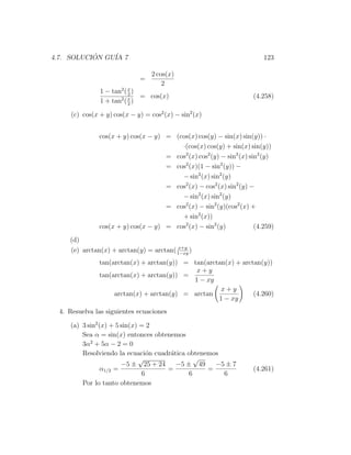 4.7. SOLUCION GU´ 7
           ´    IA                                                        123

                                  2 cos(x)
                              =
                                      2
                1 − tan2 ( x )
                           2
                               = cos(x)                               (4.258)
                1 + tan2 ( x )
                           2

      (c) cos(x + y) cos(x − y) = cos2 (x) − sin2 (x)


                cos(x + y) cos(x − y) = (cos(x) cos(y) − sin(x) sin(y)) ·
                                          ·(cos(x) cos(y) + sin(x) sin(y))
                                      = cos2 (x) cos2 (y) − sin2 (x) sin2 (y)
                                      = cos2 (x)(1 − sin2 (y)) −
                                          − sin2 (x) sin2 (y)
                                      = cos2 (x) − cos2 (x) sin2 (y) −
                                          − sin2 (x) sin2 (y)
                                      = cos2 (x) − sin2 (y)(cos2 (x) +
                                          + sin2 (x))
                cos(x + y) cos(x − y) = cos2 (x) − sin2 (y)            (4.259)
     (d)
                                          x+y
     (e) arctan(x) + arctan(y) = arctan( 1−xy )
                tan(arctan(x) + arctan(y)) = tan(arctan(x) + arctan(y))
                                              x+y
                tan(arctan(x) + arctan(y)) =
                                             1 − xy
                                                      x+y
                     arctan(x) + arctan(y) = arctan              (4.260)
                                                     1 − xy
  4. Resuelva las siguientes ecuaciones

     (a) 3 sin2 (x) + 5 sin(x) = 2
         Sea α = sin(x) entonces obtenemos
         3α2 + 5α − 2 = 0
         Resolviendo la ecuaci´n cuadr´tica obtenemos
                                 o    a
                              √               √
                        −5 ± 25 + 24    −5 ± 49     −5 ± 7
                 α1/2 =              =            =                   (4.261)
                               6            6         6
         Por lo tanto obtenemos
 