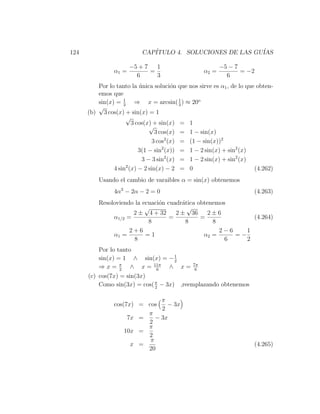 124                        CAP´
                              ITULO 4. SOLUCIONES DE LAS GU´
                                                           IAS

                       −5 + 7   1                         −5 − 7
                α1 =          =                    α2 =          = −2
                         6      3                           6
         Por lo tanto la unica soluci´n que nos sirve es α1 , de lo que obten-
                          ´             o
         emos que
         sin(x) = 1 ⇒ x = arcsin( 1 ) ≈ 20o
                   3                       3
         √
      (b) 3 cos(x) + sin(x) = 1
                    √
                       3 cos(x) + sin(x) = 1
                              √
                                 3 cos(x) = 1 − sin(x)
                                3 cos2 (x) = (1 − sin(x))2
                          3(1 − sin2 (x)) = 1 − 2 sin(x) + sin2 (x)
                           3 − 3 sin2 (x) = 1 − 2 sin(x) + sin2 (x)
               4 sin2 (x) − 2 sin(x) − 2 = 0                           (4.262)
          Usando el cambio de varaibles α = sin(x) obtenemos
                4α2 − 2α − 2 = 0                                      (4.263)
          Resoloviendo la ecuaci´n cuadr´tica obtenemos
                                o       a
                           √              √
                      2 ± 4 + 32      2 ± 36      2±6
               α1/2 =               =          =              (4.264)
                            8             8        8
                     2+6                             2−6    1
               α1 =        =1                   α2 =     =−
                       8                               6    2
          Por lo tanto
          sin(x) = 1 ∧ sin(x) = − 1  2
          ⇒ x = π ∧ x = 11π ∧ x = 7π
                  2            6           6
      (c) cos(7x) = sin(3x)
          Como sin(3x) = cos( π − 3x) ,reemplazando obtenemos
                              2


                               π
                cos(7x) = cos    − 3x
                               2
                          π
                     7x =    − 3x
                          2
                          π
                    10x =
                          2
                           π
                      x =                                             (4.265)
                          20
 