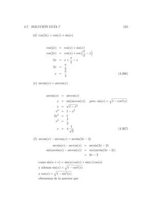 4.7. SOLUCION GU´ 7
           ´    IA                                                    125

    (d) cos(2x) = cos(x) + sin(x)


              cos(2x) = cos(x) + sin(x)
                                      π
              cos(2x) = cos(x) + cos    −x
                                      2
                            π
                   2x = x + − x
                            2
                        π
                   2x =
                        2
                        π
                    x =                                           (4.266)
                        4

    (e) arcsin(x) = arccos(x)


              arcsin(x) = arccos(x)
                      x = sin(arccos(x))      pero sin(x) =   1 − cos2 (x)
                          √
                      x =   1 − x2
                     x2 = 1 − x2
                    2x2 = 1
                          1
                     x2 =
                          2
                             1
                      x = ±√                                      (4.267)
                              2

     (f) arcsin(x) − arccos(x) = arcsin(3x − 2)

                   arcsin(x) − arccos(x) = arcsin(3x − 2)
              sin(arcsin(x) − arccos(x)) = sin(arcsin(3x − 2))
                                         = 3x − 2

        como sin(u + v) = sin(u) cos(v) + sin(v) cos(u)
        y adem´s sin(x) =
              a              1 − cos2 (x)
        y cos(x) = 1 − sin2 (x)
        obtenemos de lo anterior que
 