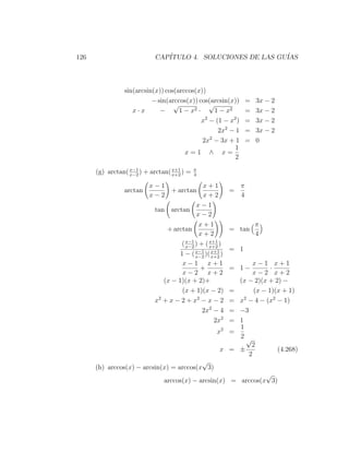 126                        CAP´
                              ITULO 4. SOLUCIONES DE LAS GU´
                                                           IAS



                sin(arcsin(x)) cos(arccos(x))
                          − sin(arccos(x)) cos(arcsin(x))         =   3x − 2
                                  √             √
                   x·x       −      1 − x2 ·      1 − x2          =   3x − 2
                                             x2 − (1 − x2 )       =   3x − 2
                                                   2x2 − 1        =   3x − 2
                                             2x2 − 3x + 1         =   0
                                                         1
                                      x=1 ∧ x=
                                                         2

      (g) arctan( x−1 ) + arctan( x+1 ) =
                  x−2             x+2
                                            π
                                            4

                         x−1                 x+1              π
                arctan          + arctan                =
                         x−2                 x+2              4
                                           x−1
                          tan arctan
                                           x−2
                                            x+1                       π
                              + arctan                  = tan
                                            x+2                       4
                                    ( x−2 ) + ( x+1 )
                                      x−1
                                                x+2
                                          x−1 x+1       = 1
                                   1 − ( x−2 )( x+2 )
                                    x−1 x+1                         x−1 x+1
                                            +           = 1−              ·
                                    x−2 x+2                         x−2 x+2
                             (x − 1)(x + 2)+                  (x − 2)(x + 2) −
                                    (x + 1)(x − 2)      =           (x − 1)(x + 1)
                          x + x − 2 + x2 − x − 2
                           2
                                                        =     x − 4 − (x2 − 1)
                                                                2

                                             2x2 − 4    =     −3
                                                  2x2   =     1
                                                              1
                                                  x2 =
                                                              2√
                                                                   2
                                                   x =        ±             (4.268)
                                                                  2
                                          √
      (h) arccos(x) − arcsin(x) = arccos(x 3)
                                                               √
                               arccos(x) − arcsin(x) = arccos(x 3)
 