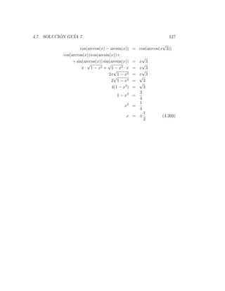 4.7. SOLUCION GU´ 7
           ´    IA                                                 127
                                                                 √
                    cos(arccos(x) − arcsin(x))     = cos(arccos(x 3))
           cos(arccos(x)) cos(arcsin(x))+
                                                   √
                + sin(arccos(x)) sin(arcsin(x))   x 3
                                                   =
                        √           √              √
                     x · 1 − x2 + 1 − x2 · x       =
                                                  x 3
                                       √           √
                                    2x 1 − x2      =
                                                  x 3
                                       √          √
                                     2 1 − x2      =3
                                                  √
                                      4(1 − x2 )   =3
                                                  3
                                         1 − x2 =
                                                  4
                                                  1
                                             x2 =
                                                  4
                                                    1
                                              x = ±             (4.269)
                                                    2
 