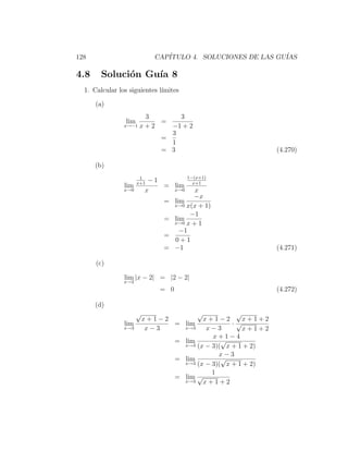 128                          CAP´
                                ITULO 4. SOLUCIONES DE LAS GU´
                                                             IAS

4.8     Soluci´n Gu´ 8
              o    ıa
  1. Calcular los siguientes l´
                              ımites

      (a)
                         3      3
                 lim        =
                x→−1    x+2   −1 + 2
                              3
                            =
                              1
                            = 3                                 (4.270)

      (b)
                        1               1−(x+1)
                       x+1
                            −1            x+1
                lim            = lim
                x→0        x     x→0       x
                                          −x
                               =    lim
                                    x→0 x(x + 1)

                                         −1
                               =    lim
                                    x→0 x + 1
                                      −1
                               =
                                    0+1
                               =    −1                          (4.271)

      (c)

                lim |x − 2| = |2 − 2|
                x→2
                              = 0                               (4.272)

      (d)
                       √                   √          √
                           x+1−2            x+1−2       x+1+2
                lim              = lim               ·√
                x→3         x−3    x→3       x−3        x+1+2
                                               x+1−4
                                    = lim         √
                                      x→3 (x − 3)( x + 1 + 2)

                                                 x−3
                                    = lim         √
                                      x→3 (x − 3)( x + 1 + 2)

                                               1
                                    = lim √
                                      x→3   x+1+2
 