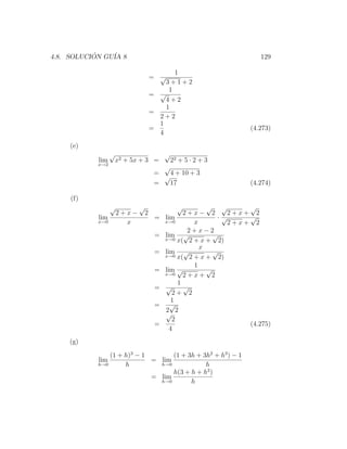 4.8. SOLUCION GU´ 8
           ´    IA                                                    129

                                            1
                                     = √
                                         3+1+2
                                          1
                                     = √
                                         4+2
                                         1
                                     =
                                       2+2
                                       1
                                     =                             (4.273)
                                       4
    (e)
                  √                       √
            lim       x2 + 5x + 3 =           22 + 5 · 2 + 3
           x→2
                                        √
                                      =   4 + 10 + 3
                                        √
                                      =   17                       (4.274)

     (f)
                  √          √                  √      √ √        √
                      2+x−       2               2+x− 2       2+x+ 2
            lim                       =   lim             ·√      √
           x→0          x                 x→0      x          2+x+ 2
                                                  2+x−2
                                      =   lim √          √
                                          x→0 x( 2 + x +   2)
                                                     x
                                      =   lim √          √
                                          x→0 x( 2 + x +   2)
                                                   1
                                      =   lim √        √
                                          x→0    2+x+ 2
                                               1
                                      =   √      √
                                             2+ 2
                                             1
                                      =     √
                                          2 2
                                          √
                                             2
                                      =                           (4.275)
                                            4
    (g)

               (1 + h)3 − 1       (1 + 3h + 3h2 + h3 ) − 1
            lim             = lim
           h→0      h         h→0            h
                                  h(3 + h + h2 )
                            = lim
                              h→0       h
 