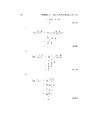 130                        CAP´
                              ITULO 4. SOLUCIONES DE LAS GU´
                                                           IAS

                                   = lim 3 + h + h2
                                         h→0
                                   = 3                    (4.276)

      (h)
                  √                                √
                   x−2                       x−2
             lim− x − 4
                        =         lim √
                                     − (
                                                √
            x→4                  x→4     x − 2)( x + 2)
                                          1
                               = lim √
                                 x→4−    x+2
                                     1
                               = √
                                    4+2
                                 1
                               =                          (4.277)
                                 4

      (i)

                x2 + x + 2       (x − 1)(x + 2)
            lim     2−1
                           = lim
            x→1   x          x→1 (x − 1)(x + 1)

                                 x+2
                           = lim
                             x→1 x + 1
                             1+2
                           =
                             1+1
                             3
                           =                              (4.278)
                             2

      (j)

                   1       1             4−(x+4)
                  x+4
                       −   4              4(x+4)
            lim                = lim
            x→0       x            x→0    x
                                          −x
                               =   lim
                                   x→0 4x(x + 4)

                                         −1
                               =   lim
                                   x→0 4(x + 4)

                                      −1
                               =
                                   4(0 + 4)
                                      1
                               =   −                      (4.279)
                                     16
 