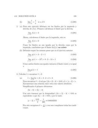 4.8. SOLUCION GU´ 8
           ´    IA                                                          131

                    1   1
     (k)         lim  =         si a = 0                                 (4.280)
                x→a x   a
  2. (a) Para este ejercicio debemos ver los l´ımites por la izquierda y
         derecha de f (x). Primero calculemos el l´
                                                  ımite por la derecha

                 lim f (x) = 3                                           (4.281)
                x→2+

           Ahora, calculemos el l´
                                 ımite por la izquierda, esto es
                 lim f (x) = 0                                           (4.282)
                x→2−

           Como los l´ ımites no son iguales por la derecha como por la
           izquierda, conclu´
                            ımos que el l´
                                         ımite def (x) no existe
     (b) Debemos seguir los mismos pasos que en el ejercicio anterior.

                 lim g(x) = 3 − 2 = 1                                    (4.283)
                x→3+

                 lim g(x) = −(32 ) + 8 · 3 − 14 = 1                      (4.284)
                x→3−

           Como ambos l´
                       ımites son iguales entonces el l´
                                                       ımite existe y es igual
           a
                 lim g(x) = 1                                            (4.285)
                x→3

  3. Calcular l y encontrar δ > 0

     (a)        l = lim (3x + 2) = 3 · 2 + 2 = 8                         (4.286)
                       x→2
           Para encontrar δ > 0 tal que |(3x+2)−8| < 0.01 y 0 < |x−2| < .
           Encontremos una relaci´n entre estos dos valores absolutos.
                                  o
           Simpliﬁcando el primero obtenemos
                |3x − 6| = 3|x − 2|
           Con esto tenemos que la desigualdad |(3x + 2) − 8| < 0.01 es
           equivalente a que 3|x − 2| < 0.01 y por lo tanto
                             0.01    1
                |x − 2| <         =     ≈ 0.00333333
                              3     300
                                      1
           Por esto escogemos δ =    300
                                           y con esto cumplimos todas las condi-
           ciones.
 