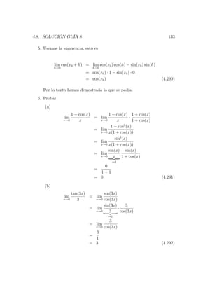 4.8. SOLUCION GU´ 8
           ´    IA                                                      133

  5. Usemos la sugerencia, esto es


           lim cos(x0 + h) = lim cos(x0 ) cos(h) − sin(x0 ) sin(h)
           h→0                    h→0
                              = cos(x0 ) · 1 − sin(x0 ) · 0
                              = cos(x0 )                             (4.290)

    Por lo tanto hemos demostrado lo que se ped´
                                               ıa.
  6. Probar
     (a)
                       1 − cos(x)       1 − cos(x) 1 + cos(x)
                 lim              = lim              ·
                 x→0       x        x→0       x        1 + cos(x)
                                                  2
                                         1 − cos (x)
                                  = lim
                                    x→0 x(1 + cos(x))

                                            sin2 (x)
                                  = lim
                                    x→0 x(1 + cos(x))

                                        sin(x) sin(x)
                                  = lim
                                    x→0    x 1 + cos(x)
                                             →1
                                       0
                                   =
                                     1+1
                                   = 0                               (4.291)
     (b)
                     tan(3x)       sin(3x)
                 lim         = lim
                 x→0    3      x→0 cos(3x)

                                   sin(3x)      3
                             = lim         ·
                               x→0    3      cos(3x)
                                           →1
                                         3
                                = lim
                                  x→0 cos(3x)

                                  3
                                =
                                  1
                                = 3                                  (4.292)
 