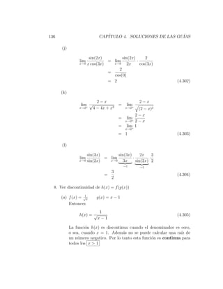 136                         CAP´
                               ITULO 4. SOLUCIONES DE LAS GU´
                                                            IAS

      (j)

                      sin(2x)         sin(2x)      2
                 lim           = lim          ·
                 x→0 x cos(3x)   x→0     2x     cos(3x)
                                    2
                               =
                                 cos(0)
                               = 2                                 (4.302)

      (k)

                            2−x                   2−x
                  lim √               =    lim
                 x→2 +
                          4 − 4x + x2      x→2+
                                               (2 − x)2
                                             2−x
                                      = lim
                                        x→2+ 2 − x
                                      = lim 1
                                           +
                                           x→2
                                      = 1                          (4.303)

      (l)

                     sin(3x)       sin(3x)      2x    3
                 lim         = lim         ·        ·
                 x→0 sin(2x)   x→0    3x     sin(2x) 2
                                          →1      →1
                                 3
                               =                                   (4.304)
                                 2

  8. Ver discontinuidad de h(x) = f (g(x))
                   1
      (a) f (x) = √x       g(x) = x − 1
          Entonces
                             1
                 h(x) = √                                          (4.305)
                            x−1

            La funci´n h(x) es discontinua cuando el denominador es cero,
                     o
            o sea, cuando x = 1. Adem´s no se puede calcular una ra´ de
                                        a                            ız
            un n´mero negativo. Por lo tanto esta funci´n es continua para
                 u                                     o
            todos los x > 1
 