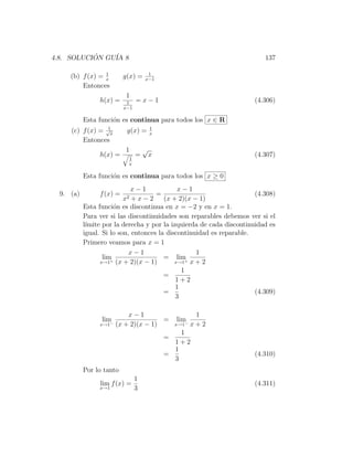 4.8. SOLUCION GU´ 8
           ´    IA                                                       137

                 1                   1
     (b) f (x) = x        g(x) =    x−1
         Entonces
                           1
                h(x) =     1    =x−1                                 (4.306)
                          x−1

           Esta funci´n es continua para todos los x ∈ R
                     o
                  1                     1
     (c) f (x) = √x        g(x) =       x
         Entonces
                           1        √
                h(x) =          =       x                            (4.307)
                            1
                            x

           Esta funci´n es continua para todos los x ≥ 0
                     o
                             x−1             x−1
  9. (a)        f (x) =              =                                (4.308)
                          x2 + x − 2    (x + 2)(x − 1)
           Esta funci´n es discontinua en x = −2 y en x = 1.
                      o
           Para ver si las discontinuidades son reparables debemos ver si el
           l´
            ımite por la derecha y por la izquierda de cada discontinuidad es
           igual. Si lo son, entonces la discontinuidad es reparable.
           Primero veamos para x = 1
                            x−1                     1
                  lim+ (x + 2)(x − 1)
                                        = lim   + x + 2
                 x→1                        x→1
                                              1
                                        =
                                            1+2
                                            1
                                        =                             (4.309)
                                            3

                            x−1                         1
                 lim                   =        lim
                x→1 −   (x + 2)(x − 1)          x→1−   x+2
                                                1
                                            =
                                              1+2
                                              1
                                            =                        (4.310)
                                              3
           Por lo tanto
                                1
                lim f (x) =                                          (4.311)
                x→1             3
 