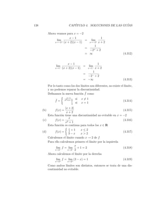 138                            CAP´
                                  ITULO 4. SOLUCIONES DE LAS GU´
                                                               IAS

            Ahora veamos para x = −2
                          x−1                                  1
                  lim +              =            lim +
                 x→−2 (x + 2)(x − 1)             x→−2         x+2
                                                          1
                                            =
                                                 −2+          +2
                                            = ∞                           (4.312)


                             x−1                           1
                  lim                   =        lim
                  x→1−   (x + 2)(x − 1)         x→1 −     x+2
                                                      1
                                           =
                                                −2−       +2
                                           = −∞                           (4.313)

            Por lo tanto como los dos l´
                                       ımites son diferentes, no existe el l´
                                                                            ımite,
            y no podemos reparar la discontinuidad.
                                      o ¯
            Deﬁnamos la nueva funci´n f como
                              x−1
                  ¯         x2 +x−2
                                      si   x=1
                  f=              1                                       (4.314)
                                  3
                                      si   x=1
                       |x + 2|
      (b)         f (x) =                                          (4.315)
                        x+2
          Esta funci´n tiene una discontinuidad no evitable en x = −2
                     o
                          x
      (c)       f (x) = 2                                          (4.316)
                       x +1
          Esta funci´n es continua para todos los x ∈ R
                     o
                               x
                              +1      x≤2
      (d)         f (x) =      2                                          (4.317)
                             3−x      x>2
            Calculemos el l´ımite cuando x → 2 de f
            Para ello calculemos primero el l´ımite por la izquierda
                                 x
                  lim f = lim + 1 = 2
                     −         − 2
                                                                          (4.318)
                 x→2        x→2

            Ahora calculemos el l´ımite por la derecha
                  lim f = lim (3 − x) = 1                                 (4.319)
                  x→2+       +x→2

            Como ambos l´ ımites son distintos, entonces se trata de una dis-
            continuidad no evitable.
 