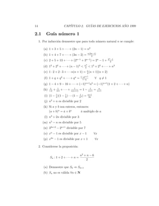 14                              CAP´
                                   ITULO 2. GU´ DE EJERCICIOS ANO 1999
                                              IAS              ˜

2.1        Gu´ n´ mero 1
             ıa u
     1. Por inducci´n demuestre que para todo n´mero natural n se cumple:
                   o                           u

        (a) 1 + 3 + 5 + · · · + (2n − 1) = n2
                                                             n(3n−1)
        (b) 1 + 4 + 7 + · · · + (3n − 2) =                      2
                                                                              3n −1
         (c) 2 + 5 + 13 + · · · + (2n−1 + 3n−1 ) = 2n − 1 +                     2
                                                        n4
        (d) 13 + 23 + · · · + (n − 1)3 <                4
                                                             < 13 + 23 + · · · + n3
         (e) 1 · 2 + 2 · 3 + · · · n(n + 1) = n (n + 1)(n + 2)
                                              3
                                                  1−q n+1
         (f) 1 + q + q 2 + · · · + q n =           1−q
                                                                   ∀ q=1
        (g) 1 − 4 + 9 − 16 + · · · + (−1)n+1 n2 = (−1)n+1 (1 + 2 + · · · + n)
               1         1                 1                  1          n
        (h)   1·2
                    +   2·3
                              + ··· +   n(n+1)
                                                 =1−         n+1
                                                                   =    n+1

                  4
                          1
         (i) (1 − 1 )(1 − 9 ) · · · (1 −         1
                                                 n2
                                                    )   =    n+1
                                                              2n

         (j) n2 + n es divisible por 2
        (k) Si a y b son enteros, entonces:
            (a + b)n = a + bn
                        ˙            a multiplo de a
                                     ˙
         (l) n3 + 2n divisible por 3
        (m) n5 − n es divisible por 5
        (n) 32n+2 − 2n+1 divisible por 7
        (o) xn − 1 es divisible por x − 1                          ∀x
        (p) x2n − 1 es divisible por x + 1                         ∀x

     2. Considerese la proposici´n:
                                o

                                                 n2 + n − 6
              Sn : 1 + 2 + · · · + n =
                                                     2

        (a) Demuestre que Sk ⇒ Sk+1
        (b) Sn no es v´lida ∀n ∈ N
                      a
 
