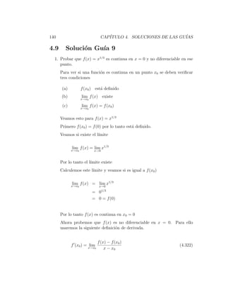 140                            CAP´
                                  ITULO 4. SOLUCIONES DE LAS GU´
                                                               IAS

4.9      Soluci´n Gu´ 9
               o    ıa
  1. Probar que f (x) = x1/3 es continua en x = 0 y no diferenciable en ese
     punto.
      Para ver si una funci´n es continua en un punto x0 se deben veriﬁcar
                           o
      tres condiciones

       (a)          f (x0 ) est´ deﬁnido
                               a
      (b)           lim f (x) existe
                    x→x0

       (c)          lim f (x) = f (x0 )
                    x→x0


      Veamos esto para f (x) = x1/3
      Primero f (x0 ) = f (0) por lo tanto est´ deﬁnido.
                                              a
      Veamos si existe el l´
                           ımite

             lim f (x) = lim x1/3
             x→x0           x→0



      Por lo tanto el l´
                       ımite existe
      Calculemos este l´
                       ımite y veamos si es igual a f (x0 )

             lim f (x) = lim x1/3
             x→x0              x→0
                                1/3
                           = 0
                           = 0 = f (0)


      Por lo tanto f (x) es continua en x0 = 0
      Ahora probemos que f (x) es no diferenciable en x = 0. Para ello
      usaremos la siguiente deﬁnici´n de derivada.
                                   o


                              f (x) − f (x0 )
             f (x0 ) = lim                                          (4.322)
                       x→x0       x − x0
 