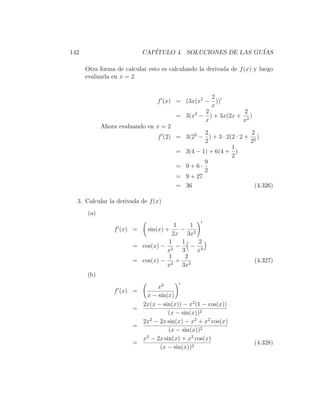 142                        CAP´
                              ITULO 4. SOLUCIONES DE LAS GU´
                                                           IAS

      Otra forma de calcular esto es calculando la derivada de f (x) y luego
      evaluarla en x = 2


                                                  2
                               f (x) = (3x(x2 − ))
                                                  x
                                           2   2               2
                                      = 3(x − ) + 3x(2x + 2 )
                                               x               x
            Ahora evaluando en x = 2
                                               2                 2
                                f (2) = 3(22 − ) + 3 · 2(2 · 2 + 2 )
                                               2                 2
                                                         1
                                      = 3(4 − 1) + 6(4 + )
                                                         2
                                               9
                                      = 9+6·
                                               2
                                      = 9 + 27
                                      = 36                         (4.326)

  3. Calcular la derivada de f (x)
      (a)
                                    1    1
                f (x) =      sin(x) + − 2
                                   2x 3x
                                  1   1    2
                       = cos(x) − 2 −    − 3
                                 x    3    x
                                  1    2
                       = cos(x) − 2 + 3                              (4.327)
                                 x    3x
      (b)
                              x2
                f (x) =
                          x − sin(x)
                         2x(x − sin(x)) − x2 (1 − cos(x))
                       =
                                   (x − sin(x))2
                         2x2 − 2x sin(x) − x2 + x2 cos(x)
                       =
                                   (x − sin(x))2
                         x2 − 2x sin(x) + x2 cos(x)
                       =                                             (4.328)
                               (x − sin(x))2
 