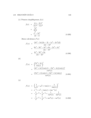4.9. SOLUCION GU´ 9
           ´    IA                                                 143

    (c) Primero simpliﬁquemos f (x)

                         1/x − 2/x2
               f (x) =
                         2/x3 − 3/x4
                          x−2
                           x2
                     =   2x−3
                           x4
                         x − 2x2
                           3
                     =                                          (4.329)
                          2x − 3
          Ahora calculemos f (x)

                       (3x2 − 2x)(2x − 3) − (x3 − 2x2 )(2)
               f (x) =
                                     (2x − 3)2
                       6x3 − 9x2 − 4x2 + 6x − 2x3 + 4x2
                     =
                                    (2x − 3)2
                       4x3 − 9x2 + 6x
                     =                                          (4.330)
                          (2x − 3)2

    (d)

                         2x5 + 4x
               f (x) =
                          cos(x)
                       (3x5 + 4x) (cos(x)) − (3x5 + 4x)(cos(x))
                     =
                                        cos2 (x)
                       (15x4 + 4) cos(x) + (3x5 + 4x) sin(x)
                     =                                          (4.331)
                                      cos2 (x)

    (e)

                            1  √              1
               f (x) =     √ + x + tan(x) +
                             x              tan(x)
                            1      1
                     = x− 2 + x 2 + tan(x) + tan−1 (x)
                         1 3 1 1             1           1
                     = − x− 2 + x− 2 +        2 (x)
                                                    −    2
                         2        2       cos         sin (x)
                         1 3 1 1
                     = − x− 2 + x− 2 + sec2 (x) − csc2 (x)      (4.332)
                         2        2
 
