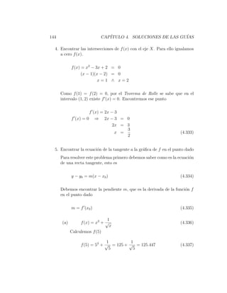 144                        CAP´
                              ITULO 4. SOLUCIONES DE LAS GU´
                                                           IAS

  4. Encontrar las intersecciones de f (x) con el eje X. Para ello igualamos
     a cero f (x).

            f (x) = x2 − 3x + 2 = 0
                  (x − 1)(x − 2) = 0
                           x=1 ∧ x=2

      Como f (1) = f (2) = 0, por el Teorema de Rolle se sabe que en el
      intervalo (1, 2) existe f (x) = 0. Encontremos ese punto

                     f (x) = 2x − 3
            f (x) = 0 ⇒ 2x − 3 = 0
                                 2x = 3
                                      3
                                  x =                               (4.333)
                                      2


  5. Encontrar la ecuaci´n de la tangente a la gr´ﬁca de f en el punto dado
                        o                        a
      Para resolver este problema primero debemos saber como es la ecuaci´n
                                                                         o
      de una recta tangente, esto es

            y − y0 = m(x − x0 )                                     (4.334)

      Debemos encontrar la pendiente m, que es la derivada de la funci´n f
                                                                      o
      en el punto dado

            m = f (x0 )                                             (4.335)

                               1
      (a)        f (x) = x3 + √                                     (4.336)
                                x
            Calculemos f (5)

                               1         1
                 f (5) = 53 + √ = 125 + √ = 125.447                 (4.337)
                                5         5
 