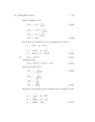 4.9. SOLUCION GU´ 9
           ´    IA                                                      145

       Ahora calculemos f (5)
                                 1
             f (x) = 3x2 −                                          (4.338)
                               2x3/2
                                  1
             f (5) = 3 · 52 −
                              2 · 53/2
                              1
             f (5) = 75 −
                          2 · 53/2
             f (5) = 69.4                                           (4.339)

       Por lo tanto la ecuaci´n de la recta tangente en (5, f (5)) es
                             o
             y = m(x − x0 ) − f (x0 )

             y = f (5)(x − 5) − f (5)
             y = 69.4(x − 5) − 125.447                              (4.340)
                    √
    (b)      f (x) = x2 + 7                                         (4.341)
        Calculemos f (2)
                    √        √         √
             f (2) = 22 + 7 = 4 + 7 = 11                            (4.342)
       Ahora calculemos f (2)
                          x
            f (x) = √ 2                                             (4.343)
                        x +7
                            2
             f (2) = √
                          22 +7
                       2
             f (2) = √
                       11
             f (2) = 0.603                                          (4.344)

       Entonces la ecuaci´n de la recta tangente ser´ en el punto (2, f (2))
                         o                          a


                   2            √
             y = √ (x − 2) − 11
                   11
             y = 0.603(x − 2) − 3.31
             y = 0.602x − 4.522                                     (4.345)
 